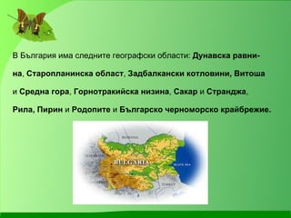 В България има следните географски области:  Дунавска равни- на ,  Старопланинска област ,  Задбалкански котловини, Витоша   и  Средна гора ,  Горнотракийска низина ,  Сакар  и  Странджа ,  Рила, Пирин  и  Родопите  и  Българско черноморско крайбрежие.   