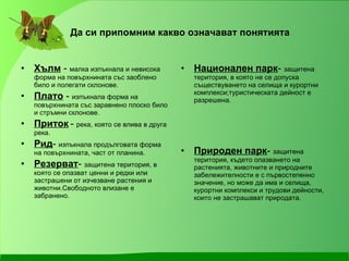 Да си припомним какво означават понятията Хълм  -  малка изпъкнала и невисока форма на повърхнината със заоблено било и полегати склонове. Плато  -  изпъкнала форма на повърхнината със заравнено плоско било и стръмни склонове. Приток   -  река, която се влива в друга река. Рид -  изпъкнала продълговата форма на повърхнината, част от планина. Резерват -  защитена територия, в която се опазват ценни и редки или застрашени от изчезване растения и животни.Свободното влизане е забранено. Национален парк -  защитена територия, в която не се допуска съществуването на селища и курортни комплекси;туристическата дейност е разрешена. Природен парк -  защитена територия, където опазването на растенията, животните и природните забележителности е с първостепенно значение, но може да има и селища, курортни комплекси и трудови дейности, които не застрашават природата. 