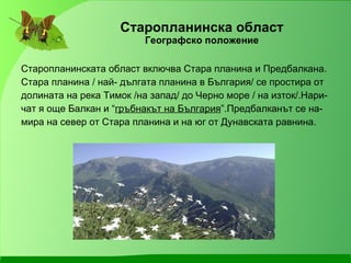 Старопланинска област Географско положение Старопланинската област включва Стара планина и Предбалкана. Стара планина / най- дългата планина в България/ се простира от долината на река Тимок /на запад/ до Черно море / на изток/.Нари- чат я още Балкан и “ гръбнакът на България ”.Предбалканът се на- мира на север от Стара планина и на юг от Дунавската равнина. 