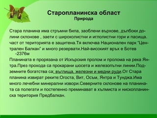 Старопланинска област Природа Стара планина има стръмни била, заоблени върхове, дълбоки до- лини склонове , заети с широколистни и иглолистни гори и пасища. част от територията е защитена.Тя включва Национален парк “Цен- трален Балкан” и много резервати.Най-високият връх е Ботев -2376м Планината е прорязана от Искърския пролом и пролома на река Ян- тра.През прохода са прокарани шосета и железопътни линии.Под- земните богатства са : въглища, железни и медни руди .От Стара  планина извират реките:Огоста, Вит, Осъм, Янтра и Тунджа.Има много лечебни минерални извори.Северните склонове на планина- та са полегати и постепенно преминават в хълмиста и нископланин- ска територия Предбалкан. 