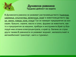 Дунавска равнина Трудова дейност на хората В Дунавската равнина се развиват растениевъдството / пшеница, царевица, слънчоглед, зеленчуци, лозя / и животновъдството / ов- це, свине, говеда, коне, птици /.Тук се намират предприятия за кон- серви, брашно, сирене, масло и олио, фуражи за животните, как- то и предприятия за машини, прибори и инструменти.Край гр.Коз- лодуй има атомна електроцентрала, а край гр. Белене се строи друга такава.В равнината се развиват водният, железопътният и автомобилният транспорт, както и туризмът. 