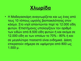Χλωρίδα Η Μαδαγασκάρη αναγνωρίζεται και ως ένας από τους 10 τόπους υψηλής βιοποικιλότητας στον κόσμο. Στο νησί απαντώνται περί τα 12.000 είδη φυτών. Επιστήμονες υπολογίζουν τον αριθμό των ειδών από 8.500 είδη φυτών ή και ακόμα σε 12.000 είδη εκ των οποίων το 70% - 80% ή και σε μεγαλύτερο ποσοστό είναι ενδημικά.   Δάση επικρατούν σήμερα σε υψόμετρο από 800 ως 1.500 μ.  
