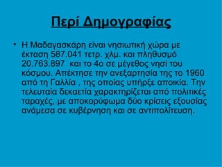 Περί Δημογραφίας H Μαδαγασκάρη είναι νησιωτική χώρα με έκταση 587.041 τετρ. χλμ. και πληθυσμό 20.763.897  και το 4ο σε μέγεθος νησί του κόσμου. Απέκτησε την ανεξαρτησία της το 1960 από τη Γαλλία , της οποίας υπήρξε αποικία. Την τελευταία δεκαετία χαρακτηρίζεται από πολιτικές ταραχές, με αποκορύφωμα δύο κρίσεις εξουσίας ανάμεσα σε κυβέρνηση και σε αντιπολίτευση.  