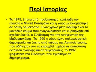 Περί Ιστορίας Το 1975, έπειτα από πραξικόπημα, κατέλαβε την εξουσία ο Ντιντιέ Ρατσιράκα και η χώρα μετονομάστηκε σε Λαϊκή Δημοκρατία. Έναν χρόνο μετά ιδρύθηκε και το μοναδικό κόμμα που αναγνωρίστηκε και κυριάρχησε επί σχεδόν 20ετία, ο Σύνδεσμος για την Αναγέννηση της Μαδαγασκάρης.  Το 1990 η χώρα έγινε πολυκομματική δημοκρατία και έπειτα από πιέσεις της Αντιπολίτευσης, που οδήγησαν στο να κηρυχθεί η χώρα σε κατάσταση εκτάκτου ανάγκης και σε συγκρούσεις, το 1992 ψηφίστηκε νέο Σύνταγμα, που εγκρίθηκε σε δημοψήφισμα.  