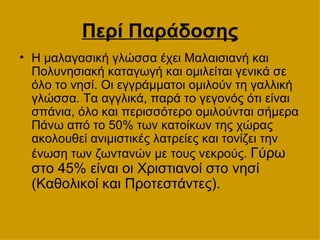 Περί Παράδοσης Η μαλαγασική γλώσσα έχει Μαλαισιανή και Πολυνησιακή καταγωγή και ομιλείται γενικά σε όλο το νησί. Οι εγγράμματοι ομιλούν τη γαλλική γλώσσα. Τα αγγλικά, παρά το γεγονός ότι είναι σπάνια, όλο και περισσότερο ομιλούνται σήμερα Πάνω από το 50% των κατοίκων της χώρας ακολουθεί ανιμιστικές λατρείες και τονίζει την ένωση των ζωντανών με τους νεκρούς.  Γύρω στο 45% είναι οι Χριστιανοί στο νησί (Καθολικοί και Προτεστάντες).  