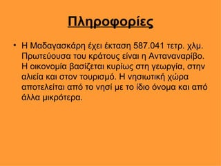Πληροφορίες Η Μαδαγασκάρη έχει έκταση 587.041 τετρ. χλμ. Πρωτεύουσα του κράτους είναι η Ανταναναρίβο. Η οικονομία βασίζεται κυρίως στη γεωργία, στην αλιεία και στον τουρισμό. Η νησιωτική χώρα αποτελείται από το νησί με το ίδιο όνομα και από άλλα μικρότερα.  