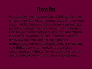 Πανίδα Η χώρα έχει να παρουσιάσει αξιόλογη όσο και σπάνια πανίδα. Αξιοσημείωτο είναι ότι στο νησί ζουν πολλά ζώα που σχετίζονται περισσότερο με την ινδική χερσόνησο παρά με την Αφρική. Πολλά ζώα είναι ενδημικά, που εξαφανίστηκαν πριν από μερικούς αιώνες. Σπάνια ζώα που απαντώνται είναι από τα φυτοφάγα ο αγριόχοιρος και τα σαρκοφάγα της οικογένειας των βιβεριδών που προκαλούν μεγάλες καταστροφές. Πίθηκοι δεν υπάρχουν στο νησί, αλλά αντικαθίστανται από τους λεμούριους .  