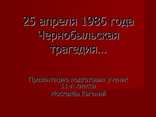25 апреля 1986 года Чернобыльская трагедия… Презентацию подготовил ученик 11-А класса Москалёв Евгений 