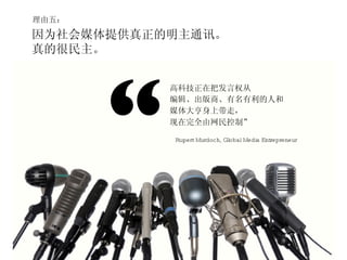 理由五： 因为社会媒体提供真正的明主通讯。 真的很民主。 “ 高科技正在把发言权从 编辑、出版商、有名有利的人和 媒体大亨身上带走， 现在完全由网民控制” Rupert Murdoch, Global Media Entrepreneur 