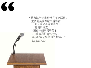 “ “ 博客这个词本身没有多少联系。 重要的是现在越来越普篇， 并且未来会有更多的， 聪明的网友 ( 还有一些不聪明的 ) 将会利用媒体平台 去与世界分享他们的想法。” Seth Godin, Author 