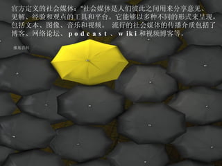官方定义的社会媒体： “ 社会媒体是人们彼此之间用来分享意见、 见解、经验和观点的工具和平台。它能够以多种不同的形式来呈现， 包括文本、图像、音乐和视频。 流行的社会媒体的传播介质包括了 博客、网络论坛、 podcast 、 wiki 和视频博客等。 维基百科 