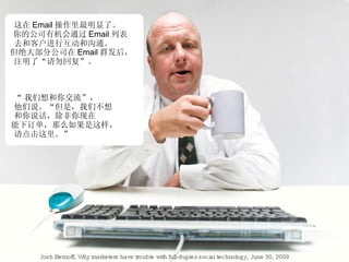 这在 Email 操作里最明显了。 你的公司有机会通过 Email 列表 去和客户进行互动和沟通。 但绝大部分公司在 Email 群发后， 注明了“请勿回复”。 “ 我们想和你交流”， 他们说。“但是，我们不想 和你说话，除非你现在 能下订单，那么如果是这样， 请点击这里。” Josh Bernoff, Why marketers have trouble with full-duplex social technology, June 30, 2009 