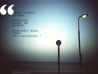 “ 负责和客户对话的经理 坐在市场部。 负责聆听的经理 坐在客服、调研 或者销售部。 他们彼此都很少一起交流。 何谈配合 并和客户双向式进行对话。” Josh Bernoff, Why marketers have trouble with full-duplex social technology, June 30, 2009 photo by Jamie Mellor on flickr.com 