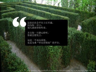 “ 这套在社会平台上行不通， 因为你一开口， 别人就指望你听着。 并且你一旦静心聆听， 你就会想发言。 这是一个双向系统。 也是为难“单向营销商”的平台。 Josh Bernoff, Why marketers have trouble with full-duplex social technology, June 30, 2009 