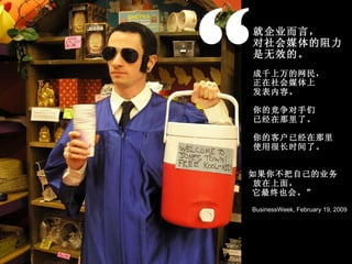 “ 就企业而言， 对社会媒体的阻力 是无效的。 成千上万的网民， 正在社会媒体上 发表内容。 你的竞争对手们 已经在那里了。 你的客户已经在那里 使用很长时间了。 如果你不把自己的业务 放在上面， 它最终也会。” BusinessWeek, February 19, 2009 