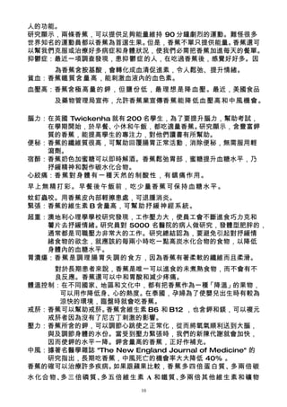 人的功能。
研究顯示，兩條香蕉，可以提供足夠能量維持 90 分鐘劇烈的運動。難怪很多
世界知名的運動員都以香蕉為首選生果。但是，香蕉不單只提供能量。 香蕉還可
以幫我們克服或治療好多病症和身體狀況，使我們必需把香蕉加進每天的餐單。
抑鬱症：最近一項調查發現，患抑鬱症的人，在吃過香蕉後，感覺好好多。因
    為香蕉含胺基酸，會轉化成血清促進素，令人鬆弛、提升情緒。
貧血：香蕉鐵質含量高，能刺激血液內的血色素。
血壓高：香蕉含極高量的鉀，但鹽份低，最理想是降血壓。最近，美國食品
     及藥物管理局宣佈，允許香蕉業宣傳香蕉能降低血壓高和中風機會。

腦力：在英國 Twickenha 就有 200 名學生，為了要提升腦力，幫助考試，
   在學期開始，於早餐、    小休和午飯，都吃適量香蕉。  研究顯示，含豐富鉀
   質的香蕉，能提高學生的專注力，對他們讀書有所幫助。
便秘：香蕉的纖維質很高，可幫助回覆腸胃正常活動，消除便秘，無需服用輕
   瀉劑。
宿醉：香蕉奶色加蜜糖可以即時解酒。香蕉鬆弛胃部，蜜糖提升血糖水平，乃
   抒緩精神和製作碳水化合物。
心絞痛：香蕉對身體有一種天然的制酸性，有鎮痛作用。
早上無精打彩。早餐後午飯前，吃少量香蕉可保持血糖水平。
蚊釘蟲咬。用香蕉皮內部輕擦患處，可退腫消炎。
緊張：香蕉的維生素 B 含量高，可幫助抒緩神經系統。
超重：澳地利心理學學校研究發現，工作壓力大，使員工會不斷進食巧力克和
   薯片去抒緩情緒。研究員對 5000 名醫院的病人做研究，發體型肥胖的，
   通常都是司職壓力非常大的工作。研究總結認為，要避免引起對抒緩情
   緒食物的欲念，就應該約每兩小時吃一點高炭水化合物的食物，以降低
   身體內的血糖水平。
胃潰瘍：香蕉是調理腸胃失調的食方，因為香蕉有著柔軟的纖維而且柔滑。
    對於長期患者來說，香蕉是唯一可以進食的未煮熟食物，而不會有不
    良反應。香蕉還可以中和胃酸和減少疼痛。
體溫控制：在不同國家、地區和文化中，都有把香蕉作為一種「降溫」的果物，
     可以用作降低身、心的熱度。在泰國，孕婦為了使嬰兒出生時有較為
     涼快的環境，臨盤時就會吃香蕉。
戒菸：香蕉可以幫助戒菸。 香蕉含維生素 B6 和 B12 ，也含鉀和鎂，可以複元
   戒菸者因為沒有了尼古丁刺激的影響。
壓力：香蕉所含的鉀，可以調節心跳使之正常化，從而將氧氣順利送到大腦，
   與及調節身體的水份。當受到壓力緊張時，我們的新陳代謝就會加快，
   因而使鉀的水平一降。鉀含量高的香蕉，正好作補充。
中風：據著名醫學雜誌 "The New England Journal of Medicine" 的
   研究指出，長期吃香蕉，中風死亡的機會率大大降低 40% 。
香蕉的確可以治療許多疾病。  如果跟蘋果比較，香蕉多四倍蛋白質、            多兩倍碳
水化合物、多三倍磷質、多五倍維生素 A 和鐵質、多兩倍其他維生素和礦物
                        10
 