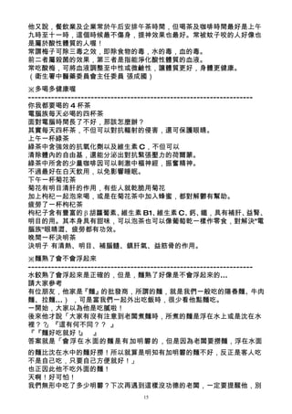 他又說，餐飲業及企業常於午后安排午茶時間，但喝茶及咖啡時間最好是上午
九時至十一時，這個時候最不傷身，提神效果也最好。常被蚊子咬的人好像也
是屬於酸性體質的人喔！
常謂梅子可除三毒之效，即除食物的毒，水的毒，血的毒。
前二者屬殺菌的效果，第三者是指能淨化酸性體質的血液。
常吃酸梅，可將血液調整至中性或微鹼性，讓體質更好，身體更健康。
（衛生署中醫藥委員會主任委員 張成國）
※多喝多健康喔
--------------------------------------------------------------------
你我都要喝的 4 杯茶
電腦族每天必喝的四杯茶
面對電腦時間長了不好，那該怎麼辦？
其實每天四杯茶，不但可以對抗輻射的侵害，還可保護眼睛。
上午一杯綠茶
綠茶中含強效的抗氧化劑以及維生素 C，不但可以
清除體內的自由基，還能分泌出對抗緊張壓力的荷爾蒙。
綠茶中所含的少量咖啡因可以刺激中樞神經，振奮精神。
不過最好在白天飲用，以免影響睡眠。
下午一杯菊花茶
菊花有明目清肝的作用，有些人就乾脆用菊花
加上枸杞一起泡來喝，或是在菊花茶中加入蜂蜜，都對解鬱有幫助。
疲勞了一杯枸杞茶
枸杞子含有豐富的 β 胡蘿蔔素、            維生素 B1、    維生素 C、 鐵，具有補肝、
                                                 鈣、               益腎、
明目的用。其本身具有甜味，可以泡茶也可以像葡萄乾一樣作零食，對解決"電
腦族"眼睛澀、疲勞都有功效。
晚間一杯決明茶
決明子 有清熱、明目、補腦髓、鎮肝氣、益筋骨的作用。
※麵熟了會不會浮起來
--------------------------------------------------------------------
水餃熟了會浮起來是正確的，但是，麵熟了好像是不會浮起來的...
請大家參考
有位朋友，他家是『麵』的批發商，所謂的麵，就是我們一般吃的陽春麵、牛肉
麵、拉麵...） ，可是當我們一起外出吃飯時，很少看他點麵吃。
一開始，大家以為他是吃膩啦！
後來他才說「大家有沒有注意到老闆煮麵時，所煮的麵是浮在水上或是沈在水
裡？？  」『這有何不同？？ 』
『『麵好吃就好！ 』      』
答案就是「會浮在水面的麵是有加明礬的，但是因為老闆要撈麵，浮在水面
的麵比沈在水中的麵好撈！所以就算是明知有加明礬的麵不好，反正是客人吃
不是自己吃，只要自己方便就好！」
也正因此他不吃外面的麵！
天啊！好可怕！
我們無形中吃了多少明礬？下次再遇到這樣沒功德的老闆，一定要提醒他，別
                                 15
 