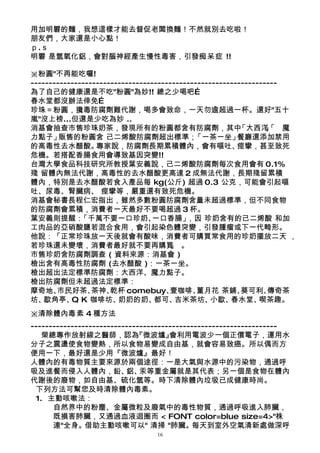 用加明礬的麵，我想這樣才能去督促老闆換麵！不然就別去吃啦！
朋友們，大家還是小心點！
ｐ.ｓ
明礬 是氫氧化鋁，會對腦神經產生慢性毒害，引發痴呆症 !!

※粉圓"不再能吃囉!
--------------------------------------------------------------------
為了自己的健康還是不吃"粉圓"為妙!! 總之少喝吧…
春水堂都沒辦法倖免…
珍珠＝粉圓，攙毒防腐劑難代謝，喝多會致命，一天勿逾超過一杯。還好"五十
嵐"沒上榜...但還是少吃為妙 ..
消基會抽查市售珍珠奶茶，發現所有的粉圓都含有防腐劑，其中                             「大西洋「 魔 」
                                                                 、
力點子」    販售的粉圓含 己二烯酸防腐劑超出標準；                  「一茶一坐」      餐廳還添加禁用
的高毒性去水醋酸。         專家說，防腐劑長期累積體內，會有嘔吐、                    痙攣，甚至致死
危機。若搭配香腸食用會導致基因突變!!
台灣大學食品科技研究所教授葉安義說，己二烯酸防腐劑每次食用會有 0.1%
殘 留體內無法代謝，高毒性的去水醋酸更高達 2 成無法代謝，長期殘留累積
體內，特別是去水醋酸若食入產品每 kg(公斤) 超過 0.3 公克，可能會引起嘔
吐、尿毒、腎臟病、 痙攣等，嚴重還有致死危機。
消基會秘書長程仁宏指出，雖然多數粉圓防腐劑含量未超過標準，但不同食物
的防腐劑會累積，消費者一天最好不要喝超過 3 杯。
葉安義則提醒：       「千萬不要一口珍奶、          一口香腸」    ，因 珍奶含有的己二烯酸 和加
工肉品的亞硝酸鹽若混合食用，會引起染色體突變，引發腫瘤或下一代畸形。
他說：「正常珍珠放一天後就會有酸味，消費者可購買常食用的珍奶擺放二天 ，
若珍珠還未變壞，消費者最好就不要再購買 。                 」
市售珍奶含防腐劑調查 ( 資料來源：消基會 )
檢出含有高毒性防腐劑 (去水醋酸 )：一茶一坐。
檢出超出法定標準防腐劑：大西洋、魔力點子。
檢出防腐劑但未超過法定標準：
摩奇地、   市民好茶、     茶神、  乾杯 comebuy、     壹咖啡、    董月花 茶鋪、     葵可利、   傳奇茶
坊、  歇角亭、 K 咖啡坊、
           Q            奶奶的奶、     都可、   吉米茶坊、     小歇、  春水堂、    喫茶趣。
※清除體內毒素 4 種方法
--------------------------------------------------------------------
   榮總專作放射線之醫師，認為             『微波爐』    會利用電波少一個正價電子，運用水
分子之震盪使食物變熱，所以食物易變成自由基，就會容易致癌。所以偶而方
便用一下，最好還是少用『微波爐』最好！
人體內的有毒物質主要來源於兩個途徑：一是大氣與水源中的污染物，通過呼
吸及進餐而侵入人體內，鉛、 汞等重金屬就是其代表；另一個是食物在體內
                          鋁、
代謝後的廢物，如自由基、硫化氫等。時下清除體內垃圾已成健康時尚。
 下列方法可幫您及時清除體內毒素。
 1. 主動咳嗽法：
      自然界中的粉塵、金屬微粒及廢氣中的毒性物質，通過呼吸進入肺臟，
      既損害肺臟，又通過血液迴圈而 < FONT color=blue size=4>"株
      連"全身。借助主動咳嗽可以" 清掃 "肺臟。每天到室外空氣清新處做深呼
                                 16
 