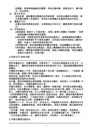 吸運動，深吸氣時緩緩抬起雙臂，然後主動咳嗽，使氣流從口、鼻中噴
     出，咳出痰液。
 2. 飲水沖洗法：
     定時排便，縮短糞便在腸道內的停留時間，及時排出糞便中的毒素。每
     天清晨空腹喝一杯溫開水，有利於大便通暢以及毒素從尿液中排出。
 3. 運動出汗法：
     皮膚也是排泄毒素的途徑，主要通過出汗的方式，讓毒素隨汗液排出體
     外。
 4. 巧用食物法：
     ●常飲鮮果、鮮菜汁 ( 不經炒煮) ，鮮果、鮮菜汁是體內 "清潔劑 "，牠們
      能排除體內堆積的毒素和廢物。
     ●常吃海帶，海帶對放射性物質有特別的親和力，海帶膠質能促使體內
      的放射性物質隨? P 大號排出體外，從而減少放射性物質在人體內的
      積聚，也減少了放射性疾病的發生率。
     ●常喝綠豆湯，綠豆湯能輔助排泄體內的毒素，促進機體的正常代謝。
     ●常吃豬血，豬血中的血漿蛋白，經過人體胃酸和消化液中的脢分解後，
      會產生一種解毒和滑腸作用的物質，與侵入胃腸的粉塵、有害金屬微
      粒發生化學作用，促進代謝。
※急凍 3 天 終結米蟲
--------------------------------------------------------------------
想把米蟲殺光光，其實很簡單。米買回來了，先丟進冷凍庫裡冰 2 到 3 天，什
麼蟲也沒了，農試所助理研究員姚美吉提供這 DIY 方法，誰試過誰都豎起拇指
稱讚好。
台灣研究米蟲的人不多，姚美吉算是第一把交椅「初認識我的人，一知道我 專        。
門研究米蟲，都開口問我怎麼防米蟲」
姚美吉說。     他這好本事，先從左右鄰居傳開來的。                  現在，不只家庭主婦來求救，
就連農委會官員們也來討教。
抗米蟲，碾米商個個使出渾身解數。                 有的推出冷藏米，有的附上 1 片脫氧劑。                不
過，再怎麼細心，防蟲依舊無法百分百。
冷藏米這概念，在台灣算新。最近，霧峰有一家碾米廠，率先推出這類冷藏益
全香米。交給消費者的小包裝米，完全控制 5 到 10 度之間。畢竟，羊毛出在羊
身上。冷藏米相對成本高，2 公斤開價 200 元，比一般米貴了 2 倍以上。
「利用脫氧劑來防蟲，相對成本低很多」                  姚美吉指出，最近，農試所應用動物系
完成實驗，結果顯示，小包裝米多放一片脫氧劑，防蟲效果很好：即使擺在常
溫下，30 到 90 天之間，長蟲機率近乎零。
脫氧劑小小一片，4 公分 見方，約 0.6 元。不會提高太多成本。農試所從日本
引進這概念，鼓勵廠商跟進。將來消費者買米，認這片脫氧劑，會比廠牌來得
更有保障。
「防米蟲，有個一勞永逸的方法：冷凍」姚美吉提供了這撇步，很受歡迎。
根據實驗，米蟲怕冷，溫度降到 5 到 10 度，生活期會延緩下來，不會作怪，
「白米放進冷凍庫冰一冰，蟲卵全都殺死，米放再久，也不會長蟲了 。                             」
※早晨水龍頭先要放水
--------------------------------------------------------------------
                                   17
 