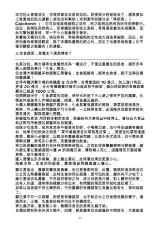 定可防止骨質流失，可惜答案並非是肯定的。即使部分鈣被吸收了，還是要加
上負重或抗阻力運動（游泳沒有幫助）來刺激甲狀腺分泌「降鈣素」（
Calcitonin ），它可加強造骨細胞之活性，而才能將血鈣有效的存到骨骼中。
因此，長期臥床的病人，即使攝取易吸收之高鈣，骨質還是會流失很厲害，因
此在幫他翻身時，常一不小心就會發生骨折。
其實每天睡到天亮，快起床時，常破骨細胞的活性或大過造骨細胞，因此，如
您怕會有骨質疏鬆症，除了多攝取優質的鈣之外，別忘了也要常做負重（在不
傷到關節之範圍內）的運動。
※生食蔬菜，是養生？還是搏命？
--------------------------------------------------------------------
生菜沙拉、精力湯等生食儼然成為一種流行，不僅注重養生的長者，連許多年
輕人都開始奉行「生食」理念。
但台灣大學園藝系教授鄭正勇警告，生食風險高，經常生食者，說不定得定期
吃驅蟲藥！
全球有機消費市場的商機逾 2 兆台幣，台灣產值約 10 億元，加上進口商品，
更達 20 億元，全台有機專賣店幾年內就成長千餘家，國內經認證的有機栽種
農地已超過 1200 公頃。
但問題就出在，生食蔬菜的同時，恐怕也吃進了令人避之惟恐不及的農藥、化
學肥料或是令人作嘔的細菌、病毒、寄生蟲及蟲卵。
台灣大學園藝系教授鄭正勇表示，生食其實有頗高的風險，蔬菜若經過清洗、
煮熟，令人擔心的問題幾乎均可消除，一旦採用生食，必須格外注意食材的來
源及清洗、製程等衛生問題。
郝龍斌吃青菜 用炒的多對於生食，美國麻州大學食品科技博士、曾任台大食品
科技研究所教授的郝龍斌也有疑慮。
他很少吃生菜，食用青菜多半都是用炒的；不喝精力湯，也不特別選購有機食
材，他奉行的飲食法則是「 菜市場最便宜的菜就是好菜 」，因便宜的菜即逢盛
產期，農民不必搶收，比較沒有農藥殘留問題，以清水多次清洗，也不需用清
潔劑或鹽，就可安心食用，是最健康的飲食。
林口長庚醫院毒物科主任林杰樑舉例指出，之前新英格蘭醫學期刊曾報導，國
外發生蔥在產銷過程中遭 A 肝病毒汙染，導致兩人死亡，這種情形只要將蔥
煮熟，就不會發生了。
國人習慣在許多菜餚、湯上撒生蔥花，此時蔥的清洗更要小心。
殘藥未除，生食如同服毒，農業殘留問題最讓人擔心。
鄭正勇指出，農藥其實就是毒藥，而且愈毒愈有效，反覆、徹底的清洗無法百
分之百去除農藥殘留，此時生食如同在服毒；更可怕的是，國內有不少地下工
廠生產或走私農藥，不在政府管制之列，成分到底是什麼、對人體有何危害，
沒有人知道，通常等到檢驗分析出來，有問題的菜民眾早就吃進肚裡了。
如果以為挑選不用化學肥料、不用農藥的有機蔬菜生食會比較安全，那你就錯
了。
鄭正勇不只一次提醒，即使是有機蔬菜，也不能百分之百保證培養的種子、灌
溉用水、土壤、生產者的條件均合乎有機理念。
寄生蟲汙染，重者要人命，最顯而易見的是寄生蟲汙染。
台灣田間有許多非洲大蝸牛、田螺，都是廣東住血線蟲的中間宿主，只要被這
                                 23
 