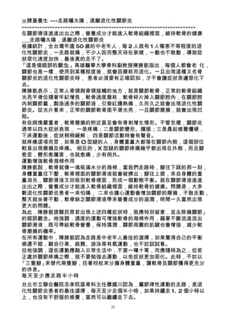 ※膝蓋養生 ---走路曬太陽，遠離退化性關節炎
--------------------------------------------------------------------
在關節滑液進進出出之際，營養成分才能進入軟骨組織裡面，維持軟骨的健康
___走路曬太陽，遠離退化性關節炎
根據統計，全台灣年逾 50 歲的中老年人，每 2 人就有 1 人罹患不等程度的退
化性關節炎，一走路就痛，不少人因而整天待在家裡，一動也不敢動，導致症
狀惡化速度加快，最後真的走不了。
「這是個錯誤的觀念        」。高雄醫學大學骨科副教授陳勝凱指出，每個人都會老 化，
關節也是一樣，使用到某種程度後，就會因磨耗而退化。一旦出現這種又名骨
關節炎的退化性關節炎時， 患者必須要有正確認知，才不會讓症狀急遽惡化下
去。
陳勝凱表示，正常人骨頭與骨頭接觸的地方，就是關節軟骨，正常的軟骨組織
光亮平滑但隨著年紀增長，軟骨過度磨耗，軟骨碎片掉入關節腔內，在關節腔
內刺關節囊，製造過多的關節液，引發紅腫熱痛，久而久之就會出現退化性關
節炎。從光片看來，正常的關節軟骨面平滑光亮，一旦關節磨損，就會出現凹
陷。
有些病情嚴重者，軟骨磨損的附近甚至會有骨刺增生情形。不管怎樣，關節炎
通常以四大症狀表現， 一是疼痛；二是關節變形、腫脹；三是晨起感覺僵硬，
下床運動後，症狀稍稍緩解； 四是關節活動時會有聲音。
就疼痛這項而言，如果是 O 型腿的人，身體重量大都落在關節內側，這個部位
較易出現磨損及疼痛。 相反的，X 型腿的關節疼痛幾乎都出現在外側，而且腳
愈歪，變形愈厲害，也就愈痛，少有例外。
運動增強軟骨海棉作用
陳勝凱說，軟骨就像一塊吸滿水分的海棉，當我們走路時，腳往下踩的那一刻，
身體重量往下壓，軟骨裡面的關節滑液就會被擠出；腳往上提，來自身體的重
量消失，關節滑液又回吸到軟骨裡面，形成一個動態平衡。就在關節滑液進進
出出之際，營養成分才能進入軟骨組織裡面，維持軟骨的健康。問題是，大多
數退化性關節炎患者一來怕痛， 二來也擔心運動會增加關節的磨損，不敢走動，
整天就坐著不動，軟骨缺乏關節滑液帶來營養成分的滋潤，時間一久當然出現
更大的問題。
為此，陳勝凱提醒民眾若出現上述四種症狀時，就應特別留意，並去除損關節」
的錯誤觀念。他強調，適度的運動可增強軟骨的海棉作用，藉著不斷流進流出
關節滑液，既可帶給軟骨營養，保持濕潤，關節周圍的肌腱也會增強，減少軟
骨磨損的機率。
在所有運動中，陳勝凱認為走路是中老年人最佳的選擇，如果覺得自己的平衡
感還不錯，騎自行車、跳舞、游泳等有氧運動，也不妨試試看。
但他強調，這些運動應融入日常生活中，不要一曝十寒，而應隨時為之，但若
正處於關節疼痛之際，就不要勉強去運動，以免症狀更加惡化。此時，不妨以
「三隻腳」    來替代兩隻腳，拄著枴杖來分擔身體重量，讓軟骨及關節獲得更充分
的休息。
每天至少應走路半小時
台北市立聯合醫院忠孝院區骨科主任蕭國川認為，屬節律性運動的走路，是退
化性關節炎患者的最佳選擇，每天至少走個半小時，如果持續走 1、 個小時以
                               2
上，也沒有不舒服的感覺，當然可以繼續走下去。
                                25
 