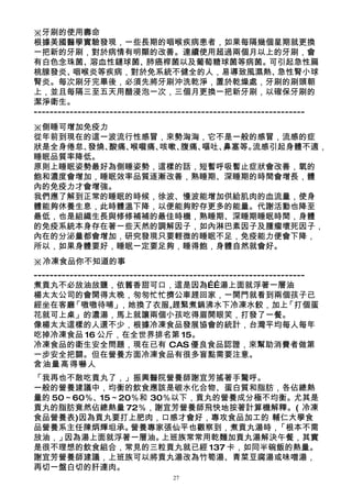 ※牙刷的使用壽命
根據美國醫學實驗發現，一些長期的咽喉疾病患者，如果每隔幾個星期就更換
一把新的牙刷，對於病情有明顯的改善。連續使用超過兩個月以上的牙刷，會
有白色念珠菌、溶血性鏈球菌、肺癌桿菌以及葡萄糖球菌等病菌。可引起急性扁
桃腺發炎、     咽喉炎等疾病，對於免系統不健全的人，易導致風濕熱、                          急性腎小球
腎炎。每次刷牙完畢後，必須先將牙刷沖洗乾淨，置於乾燥處，牙刷的刷頭朝
上，並且每隔三至五天用醋浸泡一次，三個月更換一把新牙刷，以確保牙刷的
潔淨衛生。
--------------------------------------------------------------------
※側睡可增加免疫力
從年前到現在的這一波流行性感冒，來勢洶洶，它不是一般的感冒，流感的症
狀是全身倦怠、發燒、酸痛、喉嚨痛、咳嗽、腹痛、嘔吐、鼻塞等。流感引起身體不適，
睡眠品質率降低。
原則上睡眠姿勢最好為側睡姿勢，這樣的話，短暫呼吸暫止症狀會改善，氧的
飽和濃度會增加，睡眠效率品質逐漸改善，熟睡期、深睡期的時間會增長，體
內的免疫力才會增強。
我們應了解到正常的睡眠的時候，徐波、慢波能增加供給肌肉的血流量，使身
體能夠休養生息，此時體溫下降，以便能夠貯存更多的能量。代謝活動也降至
最低，也是組織生長與修修補補的最佳時機，熟睡期、深睡期睡眠時間，身體
的免疫系統本身存在著一些天然的調解因子，如內淋巴素因子及腫瘤壞死因子，
內在的分泌量都會增加，研究發現只要輕微的睡眠不足，免疫能力便會下降，
所以，如果身體要好，睡眠一定要足夠，睡得飽，身體自然就會好。
※冷凍食品你不知道的事
--------------------------------------------------------------------
煮貢丸不必放油放鹽，依舊香甜可口，這是因為……湯上面就浮著一層油
楊太太公司的會開得太晚，匆匆忙忙擠公車趕回家，一開門就看到兩個孩子已
經坐在客廳     「嗷嗷待哺」      ，她換了衣服,趕緊煮鍋沸水下冷凍水餃，加上                    「打個蛋
花就可上桌」的濃湯，馬上就讓兩個小孩吃得眉開眼笑，打發了一餐。
像楊太太這樣的人還不少，根據冷凍食品發展協會的統計，台灣平均每人每年
吃掉冷凍食品 16 公斤，在全世界排名第 15。
冷凍食品的衛生安全問題，現在已有 CAS 優良食品認證，來幫助消費者做第
一步安全把關。但在營養方面冷凍食品有很多盲點需要注意。
含油量高得嚇人
「我再也不敢吃貢丸了，」振興醫院營養師謝宜芳搖著手驚呼。
一般的營養建議中，均衡的飲食應該是碳水化合物、蛋白質和脂肪，各佔總熱
量的 50～60％、15～20％和 30％以下，貢丸的營養成分極不均衡。尤其是
貢丸的脂肪竟然佔總熱量 72％，謝宜芳營養師飛快地按著計算機解釋。( 冷凍
食品營養表)因為貢丸要打上肥肉，口感才會好，專攻食品加工的 輔仁大學食
品營養系主任陳炳輝坦承。   營養專家張仙平也觀察到，煮貢丸湯時， 「根本不需
放油，」 因為湯上面就浮著一層油。   上班族常常用乾麵加貢丸湯解決午餐，其實
是很不理想的飲食組合，常見的三粒貢丸就已經 137 卡，如同半碗飯的熱量。
謝宜芳營養師建議，上班族可以將貢丸湯改為竹筍湯、青菜豆腐湯或味噌湯，
再切一盤白切的肝連肉。
                                 27
 