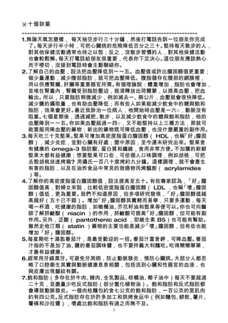 ※十個訣竅
--------------------------------------------------------------------
1.無論天氣怎麼樣， 每天抽空步行三十分鐘，然後打電話告訴一位朋友你完成
  了。  每天步行半小時，可把心臟病的危險降低百分之三十。                         堅持每天散步的人，
  對其他保健活動通常也持之以恆；反之，沒散步習慣的人，對其他保健活動
  也會較鬆懈。      每天打電話給朋友很重要，代表你下定決心。                     這位朋友應該熱心
  而不嘮叨，沒接到電話時會主動聯絡你。
2.了解自己的血壓，設法把血壓降低到一一五。血壓值或許比膽固醇值更重要；
  做少量運動，減少腹部脂肪，就可把血壓降低。腹脂儲存在腹部的網膜裡，
  用以供應腎臟、       肝臟等重要器官所需。          有個理論說：體重增加，脂肪也會增加，
  並堆在腎囊內，腎臟受到脂肪壓迫，就須釋放出荷爾蒙，以提高血壓，把血
  輸出。   所以，只要脂肪稍微減少，例如減去一、                   兩公斤，血壓就會很快降低。
  減少鹽的攝取量，也有助血壓降低；而有些人如果能減少飲食中的糖與飽和
  脂肪，效果會更好。         最近我診治一位病人，他開始時血壓是一六○，動脈沒有
  阻塞。   七個星期後，透過減肥、           散步，以及減少飲食中的糖與飽和脂肪，他的
  血壓降到一一五。        你如果血壓超過一四○，又不能堅持以上三種方法，那就可
  能要服用降血壓的藥物；新出的藥物既可降低血壓，也沒什麼嚴重的副作用。
3.每天吃三十克堅果。         堅果可增加高密度脂蛋白膽固醇（ HDL，也稱                    「好」  膽固
  醇），減少炎症，並對心臟有好處；箇中原因，至今還未研究出來。堅果含
  有健康的 omega-3 脂肪酸、            蛋白質和纖維，食用非常方便。              不加鹽的新鮮
  堅果大都有益健康；想要堅果可口些，可依個人口味調理，例如胡桃，可把
  去殼胡桃放進烤箱? 用攝氏一百八十度烤約九分鐘。這樣調理，就不會產生
  有害的脂肪，以及在油炸食品中常見的致癌物丙烯醯胺（ acrylamides
  ）等。
4.了解你的高密度脂蛋白膽固醇值，設法提高至五十。                         有些專家認為，       「好」  膽
  固醇值高，對婦女來說，比較低密度脂蛋白膽固醇（ LDL ，也稱                             「壞」  膽固
  醇）值低，更為重要。           我們不知道原因，但多項研究發現，                「好」   膽固醇值越
  高越好（五十已不錯）。增加              「好」  膽固醇其實輕而易舉，只要多運動，每天
  喝一杯酒，吃健康的脂肪，如橄欖油、                  芥花籽油和堅果等便可以。            你也可向醫
  師了解菸鹼酸（ niacin ）的作用，菸鹼酸可提高                   「好」   膽固醇，但可能有副
  作用。   另外，泛酸（ pantothenic acid ，即維生素 B5）也可能有幫助。
  雖然史他汀類（ statin ）藥物的主要功能是減少                   「壞」   膽固醇，但有些也能
  增加「好」膽固醇。
5.每星期吃十湯匙番茄汁，是最受歡迎的一招。                     番茄汁富含鉀，可降血壓。            番茄
  汁指的不是加了油、         鹽的番茄調味醬，也不要拌義大利麵吃。                   吃得簡簡單單，
  才最有益健康。
6.經常用牙線潔牙。        可避免牙周病，防止動脈發炎，預防心臟病。                     大部分人都忽
  略了口腔衛生其實與動脈健康息息相關，包括流到心臟和性器官的血液，也
  與皮膚出現皺紋有關。
7.飽和脂肪（多存在於牛肉、            豬肉、   全乳製品、    棕櫚油、    椰子油中）每天不要超過
  二十克，並盡量少吃反式脂肪（部分氫化植物油）。飽和脂肪和反式脂肪都
  會導致動脈發炎。一個肉桂麵包約含七公克的飽和脂肪，一百公克的里肌肉
  約有四公克。      反式脂肪存在於許多加工和烘烤食品中（例如麵包、                        餅乾、  薯片、
  薯條和沙拉醬），壞處比飽和脂肪有過之而無不及。
                                 3
 