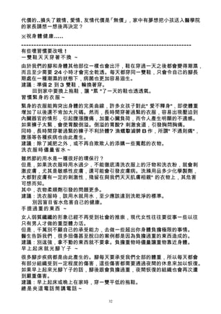 代價的..損失了親情、愛情、友情代價是「無價」，家中有夢想把小孩送入醫學院
的家長請想一想後再決定？
※祝身體健康.....
--------------------------------------------------------------------
有些壞習慣要改哦 !
一雙鞋天天穿著不換 ～
由於我們的腳和身體其他部位一樣也會出汗，鞋在穿過一天之後都會變得潮濕，
而且至少需要 24 小時才會完全乾透。每天都穿同一雙鞋，只會令自己的腳長
期處在一種潮濕的狀態下，病菌也更加容易滋生。
建議：準備 2 到 3 雙鞋，輪換著穿。
  回到家中要換上拖鞋，讓 "累 "了一天的鞋也透透氣。
習慣緊身的衣服～
緊身的衣服能夠突出身體的完美曲線，許多女孩子對此" 愛不釋身"，即使體重
增加了以後還不肯加大尺碼。然而，長時間穿著過緊的衣服，容易出現壓迫到
內臟器官的情形，引起腹漲腹痛，加重心臟負荷，而令人產生明顯的不適感。
如果褲子太緊，會使胃酸倒溢。倒溢的胃酸? 刺激食道，引發胸悶胸痛。
同時，長時間穿著過緊的褲子不利於體? 漁蟔撉滷髀 B 作，所謂" 不通則痛"，
腹漲等各種疾病也由此產生。
建議：除了減肥之外，或不再自欺欺人的添購一些寬鬆的衣物。
洗衣服時儘量省水～
雖然節約用水是一種很好的環保行？
但是，如果洗衣服時用水過少，不能徹底清洗衣服上的汙物和洗衣粉，就會刺
激皮膚，尤其是敏感性皮膚，還可能會引發皮膚病。洗滌用品多少化學製劑，
大都對皮膚有一定的刺激性，殘留在與我們天天肌膚相親" 的衣物上，其危害
可想而知。
其中，衣物柔順劑引發的問題更多。
建議：洗衣服時，該用水就用水，至少應該達到洗乾淨的標準。
  別因盲目省水危害自己的健康。
手提過重的東西 ～
女人弱質纖纖的形象已經不再受到社會的推崇，現代女性往往要從事一些以往
只有男人才做的重型體力活。
但是，千萬別不顧自己的承受能力，去做一些超出你身體負擔極限的事情。
醫生告訴我們，很多扭傷甚至脫臼的案例都是因為負擔過重的東西造成的。
建議：別逞強，拿不動的東西就不要拿。負擔重物時儘量讓重物靠近身體。
早上起床就光腳丫子 ～
很多腳步疾病都是由此產生的。腳每天要承受我們全部的體重，所以每天都會
有部分組織受到一定程度的傷害，這些傷害都需要通過夜間的休息來加以恢復。
如果早上起來光腳丫子的話，腳後跟會負擔過重，夜間恢復的組織也會再次遭
到嚴重傷害。
建議：早上起床或晚上在家時，穿一雙平低的拖鞋。
總是夾這電話筒講電話 ～

                                   32
 