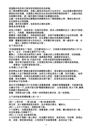 這個動作很容易引發背部和頸部的肌肉疼痛。
為了避免聽筒的滑落，多數人總很自然地用力去夾住它，由此就會加重背部和
頸部肌肉的負擔，且頸肩之間的肌肉在保持長時間的緊張狀態下，也會出現肌
肉痙攣的現象，這一動作還有可能會引起嚴重的疾病。
法國一名患者因長期在聽電話時將聽筒夾在下顎與肩膀之間，導致左眼失明，
並且說話也出現困難。
建議：使用免持聽筒，或是保持正確的姿勢 。
隨便就倒頭就睡 ～
因為工作繁忙，或是其他一些條件的限制，很多人對睡覺的地方一點也不挑剔，
椅子上、汽車裏，隨處都能倒頭就睡。
睡覺是一個恢復體力、消除疲勞的過程，如果不能讓身體充分地自然放鬆，睡
覺就無法發揮應該發揮的作用，而且還會引發肌肉疼痛甚至痙攣。
建議：儘量避免睡在床以外的地方。如果實在無法避免，睡一會起來一會，也
   會比一直睡在不舒適的地方強 。
從不清洗牙刷 ～
"牙刷還需要清洗？"是的，正所謂"病從口入"，牙刷每天都要到我們的口中"光
臨 "1－ 2 次，它的衛生當然不可小視。
實際上，牙刷在清洗我們的口腔時，就會沾染上各種各樣的物質，包括細菌，
再加上它長期處於衛生間這樣一個潮濕的環境，細菌更容易滋生。
有研究證明，使用 15 天後的牙刷，如果未經清洗就會有細菌產生。
建議：刷牙後仔細清洗牙刷，尤其要記得沖掉上面殘餘的牙膏和食物殘渣。
    感冒後一定要記著更換牙刷 。
在飛機上久坐不動 ～
長時間地坐著不動會加重背部及腿關節地壓力，甚至會促成血凝塊的產生。
在飛機上久坐不動就更加危險。地球引力使血液流入心臟，但在飛機上，地球
引力明顯減弱，如果有血凝塊產生並流入肺部，就會引起致命的肺阻塞。
建議：乘坐飛機時，可別就賴在座位裡不動了，記得多起身走走動動。
長時間地不眨眼睛～
這在天天與電腦打交? D 的辦公室裏最普遍，眼鏡盯著電腦螢幕，可能會好幾
分鐘也不眨一下。 此將可能引發"電腦視覺綜合症"，出現流眼淚、視力下降、戴隱
形眼鏡不適感等症狀。
建議：用眼每 20 分鐘，用眼一段時間要注意休息，眨一眨眼睛。
※不良的飲食習慣影響人的一生！
--------------------------------------------------------------------
(例一 ) 兩兄弟，一個 20 歲，一個 18 歲都洗腎。
兩兄弟，從小喜歡喝鋁箔包飲料，從未喝過白開水、礦泉水。
(例二 ) 台大三年級生，得癌症第三期。
小小留學生，回國後還是洋派，每餐漢堡 +可樂，得癌。醫生勸他吃淡一點，
但沒有漢堡+可樂嚥不下。
(例三 ) 小女孩 23 歲得肝癌。
小女孩回家不喜歡一個人開伙，吃泡麵不是乾的，就是泡的。年紀輕，就得此
症，老師、學校都沒教過，父母更是不知道壞習慣，造成如此下場。

                                 33
 