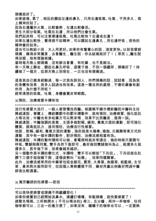 頭痛就好了。
如果疲倦、累了，相反的關起左邊的鼻孔，只用右邊吸氣、吐氣，不用多久，馬
上精神好起了。
因為右邊屬於火氣，比較會熱，左邊比較會涼。
男生大部分吸氣、吐氣在右邊，所以他們比會生氣。
我們起床時，可以注意哪邊吸氣、吐氣比較快？左邊或右邊？
如果左邊比較快，覺得提不起精神，可以關起左邊鼻孔，用右邊呼吸，很快的
精神會好起來。
這也可以教給小孩，大人用更好。如果你有警覺心的話，速度更快。以前我曾經
頭痛，痛得非常厲害，去看醫生，醫生說：你去結婚就好了！（眾笑）,醫生說
得沒錯，他有理論根據。
當時每天晚上都頭痛，沒有辦法看書，有吃藥，也不是辦法。
有一天晚上靜坐，關起右鼻孔呼吸，這樣子做，不到一個禮拜，頭痛好了！持
續做了一個月，從那天晚上到現在，一次也沒有頭痛過。

這是我自己親身經驗過，每一次我告訴別人，你們頭痛的話，試試看，因為我
的身體有效果，很多人試過也有效果。這是一種自然的處理，不像吃藥會有副
作用，為什麼不用呢？
經常清楚的吸氣、吐氣，身體會覺非常輕鬆。
※預防、治療感冒半蹲有效
--------------------------------------------------------------------
流行性感冒大流行，一般人都習慣找西醫。桃園縣平鎮市壢新醫院中醫科主任
陳威達說，事實上，傳統體罰中的罰半蹲動作，就有預防、                           治療感冒、     強化抵抗
力等功效；中醫也有多帖藥方可以熬來喝，效果不比西醫差，值得一試。
陳威達說，中醫強調的是氣，主張多做對稱、                     緩和、   養氣方面的運動，即可強化
體質、提高抵抗力，進而預防、治療流行性感冒。
他說，對稱、      緩和、  養氣方面的運動，指的就是太極拳、                瑜伽、   元極舞等東方式的
運動，其中有一個半蹲的動作，對於預防、治療流感相當有效。
陳威達說，半蹲的動作隨時可以做，看電視時就非常適合，做的時候只要調勻
呼吸、   雙腳與肩同寬、       雙手自然下垂即可，最好做到雙腿發抖為止，能撐多久就
撐多久，長年做下來，效果會越來越好。
另一個動作是半蹲的變化式，半蹲時，雙手可以輕按                        「下丹田」     ，下丹田就在肚
臍下三個手指指幅下側，這個姿勢叫「站樁」，效果同樣顯著。
此外，治療流感常用的中藥草包括金銀花、                    貫眾、  大青葉、    魚腥草、    板藍根、   生甘
草，拿來煎水服用即可，但因個人寒熱體質不同，藥材用量比例最好問過中醫
師後比較適當。


※萬芳醫師的防感冒~~密招
--------------------------------------------------------------------
可以很快使感冒或頭痛不再繼續惡化！
如果你感覺到已經開始流鼻水、連續打噴嚏、有點頭痛，就快要感冒了！
趕緊先喝兩、三杯熱開水（不可以喝冰的) 等三、五分鐘，再沖一杯咖啡，任何
咖啡都可以，三合一的最方便了，如果沒有，鐵罐子的咖啡也可以，ㄧ定要熱
                                 37
 