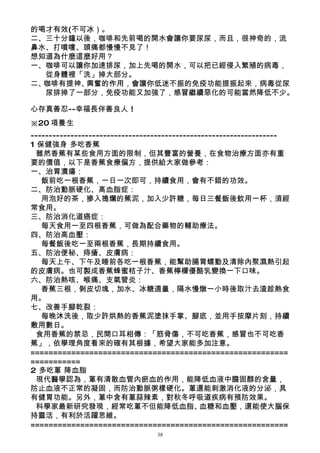 的喝才有效(不可冰）。
二、三十分鐘以後，咖啡和先前喝的開水會讓你要尿尿，而且，很神奇的，流
鼻水、打噴嚏、頭痛都慢慢不見了！
想知道為什麼這麼好用？
一、咖啡可以讓你加速排尿，加上先喝的開水，可以把已經侵入繁殖的病毒，
   從身體裡「洗」掉大部分。
二、咖啡有提神、興奮的作用，會讓你低迷不振的免疫功能提振起來，病毒從尿
   尿排掉了一部分，免疫功能又加強了，感冒繼續惡化的可能當然降低不少。

心存真善忍--幸福長伴善良人 !
※20 項養生
--------------------------------------------------------------------
1 保健強身 多吃香蕉
  雖然香蕉有某些食用方面的限制，但其豐富的營養，在食物治療方面亦有重
要的價值，以下是香蕉食療偏方，提供給大家做參考：
一、治胃潰瘍：
   飯前吃一根香蕉，一日一次即可，持續食用，會有不錯的功效。
二、防治動脈硬化、高血脂症：
   用泡好的茶，摻入搗爛的蕉泥，加入少許糖，每日三餐飯後飲用一杯，須經
常食用。
三、防治消化道癌症：
   每天食用一至四根香蕉，可做為配合藥物的輔助療法。
四、防治高血壓：
   每餐飯後吃一至兩根香蕉，長期持續食用。
五、防治便秘、痔瘡、皮膚病：
   每天上午、下午及睡前各吃一根香蕉，能幫助腸胃蠕動及清除內聚濕熱引起
的皮膚病。也可製成香蕉蜂蜜桔子汁、香蕉檸檬優酪乳變換一下口味。
六、防治熱咳、喉痛、支氣管炎：
   香蕉三根，剝皮切塊，加水、冰糖適量，隔水慢燉一小時後取汁去渣趁熱食
用。
七、改善手腳乾裂：
   每晚沐洗後，取少許烘熱的香蕉泥塗抹手掌、腳底，並用手按摩片刻，持續
敷用數日。
  食用香蕉的禁忌，民間口耳相傳：「筋骨傷，不可吃香蕉，感冒也不可吃香
蕉」，依學理角度看來的確有其根據，希望大家能多加注意。
=========================================================
===========
2 多吃蔥 降血脂
  現代醫學認為，蔥有清散血管內瘀血的作用，能降低血液中膽固醇的含量，
防止血液不正常的凝固，而防治動脈粥樣硬化。蔥還能刺激消化液的分泌，具
有健胃功能。另外，蔥中含有蔥蒜辣素，對秋冬呼吸道疾病有預防效果。
  科學家最新研究發現，經常吃蔥不但能降低血脂、                       血糖和血壓，還能使大腦保
持靈活，有利於活躍思維。
=========================================================
                                 38
 