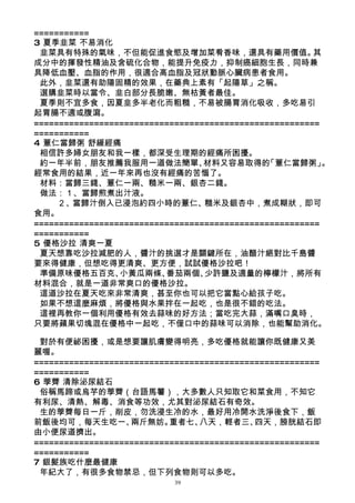 ===========
3 夏季韭菜 不易消化
 韭菜具有特殊的氣味，不但能促進食慾及增加菜肴香味，還具有藥用價值。                      其
成分中的揮發性精油及含硫化合物，能提升免疫力，抑制癌細胞生長，同時兼
具降低血壓、血脂的作用，很適合高血脂及冠狀動脈心臟病患者食用。
 此外，韭菜還有助陽固精的效果，在藥典上素有「起陽草」之稱。
 選購韭菜時以當令、韭白部分長脆嫩、無枯黃者最佳。
 夏季則不宜多食，因夏韭多半老化而粗糙，不易被腸胃消化吸收，多吃易引
起胃腸不適或腹瀉。
=========================================================
===========
4 薏仁當歸粥 舒緩經痛
 相信許多婦女朋友和我一樣，都深受生理期的經痛所困擾。
 約一年半前，朋友推薦我服用一道做法簡單、             材料又容易取得的    「薏仁當歸粥」     。
經常食用的結果，近一年來再也沒有經痛的苦惱了。
 材料：當歸三錢、薏仁一兩、糙米一兩、銀杏二錢。
 做法：１、當歸煎煮出汁液。
     ２、當歸汁倒入已浸泡約四小時的薏仁、           糙米及銀杏中，煮成糊狀，即可
食用。
=========================================================
===========
5 優格沙拉 清爽一夏
 夏天想靠吃沙拉減肥的人，醬汁的挑選才是關鍵所在，油醋汁絕對比千島醬
要來得健康，但想吃得更清爽、更方便，試試優格沙拉吧！
 準備原味優格五百克、      小黃瓜兩條、   番茄兩個、   少許鹽及適量的檸檬汁，將所有
材料混合，就是一道非常爽口的優格沙拉。
 這道沙拉在夏天吃來非常清爽，甚至你也可以把它當點心給孩子吃。
 如果不想這麼麻煩，將優格與水果拌在一起吃，也是很不錯的吃法。
 這裡再教你一個利用優格有效去蒜味的好方法；當吃完大蒜，滿嘴口臭時，
只要將蘋果切塊混在優格中一起吃，不僅口中的蒜味可以消除，也能幫助消化。

 對於有便祕困擾，或是想要讓肌膚變得明亮，多吃優格就能讓你既健康又美
麗喔。
=========================================================
===========
6 荸薺 清除泌尿結石
 俗稱馬蹄或烏芋的荸薺（台語馬薯），大多數人只知取它和菜食用，不知它
有利尿、清熱、解毒、消食等功效，尤其對泌尿結石有奇效。
 生的荸薺每日一斤，削皮，勿洗浸生冷的水，最好用冷開水洗淨後食下，飯
前飯後均可，每天生吃一、       兩斤無妨。   重者七、  八天，輕者三、    四天，膀胱結石即
由小便尿道擠出。
=========================================================
===========
7 銀髮族吃什麼最健康
 年紀大了，有很多食物禁忌，但下列食物則可以多吃。
                            39
 