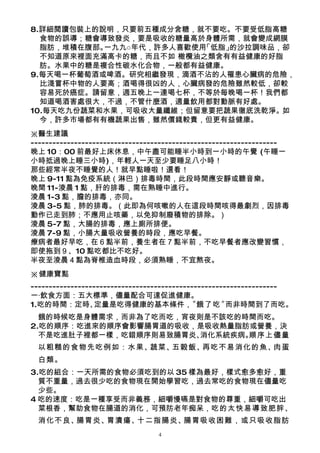 8.詳細閱讀包裝上的說明，只要前五種成分含糖，就不要吃。不要受低脂高糖
  食物的誤導；糖會導致發炎，要是吸收的糖量高於身體所需，就會變成網膜
  脂肪，堆積在腹部。一九九○年代，許多人喜歡使用「低脂」的沙拉調味品，卻
  不知道原來裡面充滿高卡的糖，而且不如 橄欖油之類含有有益健康的好脂
  肪。水果中的糖是複合性碳水化合物，一般都有益健康。
9.每天喝一杯葡萄酒或啤酒。研究相繼發現，滴酒不沾的人罹患心臟病的危險，
  比淺嘗杯中物的人要高；酒喝得很凶的人，心臟病發的危險雖然較低，卻較
  容易死於癌症。請留意，週五晚上一連喝七杯，不等於每晚喝一杯！我們都
  知道喝酒害處很大，不過，不管什麼酒，適量飲用都對動脈有好處。
10.每天吃九份蔬菜和水果，可吸收大量纖維；但留意要把蔬果徹底洗乾淨。如
  今，許多市場都有有機蔬果出售，雖然價錢較貴，但更有益健康。
※醫生建議
--------------------------------------------------------------------
晚上 10：00 前最好上床休息，中午盡可能睡半小時到一小時的午覺 (午睡一
小時抵過晚上睡三小時)，年輕人一天至少要睡足八小時！
那些經常半夜不睡覺的人！就早點睡啦！還看！
晚上 9-11 點為免疫系統（淋巴）排毒時間，此段時間應安靜或聽音樂。
晚間 11-淩晨 1 點，肝的排毒，需在熟睡中進行。
淩晨 1-3 點，膽的排毒，亦同。
淩晨 3-5 點，肺的排毒。（此即為何咳嗽的人在這段時間咳得最劇烈，因排毒
動作已走到肺；不應用止咳藥，以免抑制廢積物的排除。）
淩晨 5-7 點，大腸的排毒，應上廁所排便。
淩晨 7-9 點，小腸大量吸收營養的時段，應吃早餐。
療病者最好早吃，在６點半前，養生者在７點半前，不吃早餐者應改變習慣，
即使拖到９、10 點吃都比不吃好。
半夜至淩晨４點為脊椎造血時段，必須熟睡，不宜熬夜。
※健康寶點
--------------------------------------------------------------------
一‧飲食方面：五大標準，儘量配合可達促進健康。
1.吃的時間：定時、        定量是吃得健康的基本條件，             〝餓了吃〞     而非時間到了而吃。
  餓的時候吃是身體需求，而非為了吃而吃，宵夜則是不該吃的時間而吃。
2.吃的順序：吃進來的順序會影響腸胃道的吸收，是吸收熱量脂肪或營養，決
  不是吃進肚子裡都一樣，吃錯順序則易致腸胃炎、消化系統疾病。
                              順序上儘量
 以粗糙的食物先吃例如：水果、蔬菜、五穀飯、再吃不易消化的魚、肉蛋
 白類。
3.吃的組合：一天所需的食物必須吃到的以 35 樣為最好，樣式愈多愈好，重
  質不重量，過去很少吃的食物現在開始學習吃，過去常吃的食物現在儘量吃
  少些。
4 吃的速度：吃是一種享受而非義務，細嚼慢嚥是對食物的尊重，細嚼可吃出
  菜根香，幫助食物在腸道的消化，可預防老年痴呆，吃的太快易導致肥胖、
 消化不良、腸胃炎、胃潰瘍、十二指腸炎、腸胃吸收困難，或只吸收脂肪
                                 4
 