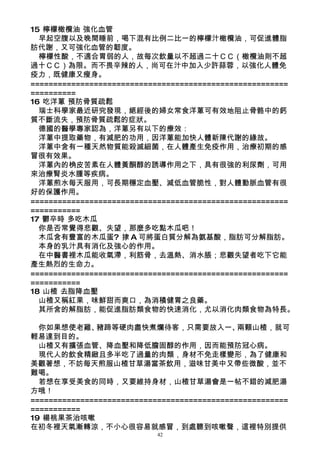 15 檸檬橄欖油 強化血管
  早起空腹以及晚間睡前，喝下混有比例二比一的檸檬汁橄欖油，可促進體脂
肪代謝，又可強化血管的韌度。
  檸檬性酸，不適合胃弱的人，故每次飲量以不超過二十ＣＣ（橄欖油則不超
過十ＣＣ）為限。而不畏辛辣的人，尚可在汁中加入少許蒜蓉，以強化人體免
疫力，既健康又瘦身。
=========================================================
==========
16 吃洋蔥 預防骨質疏鬆
  瑞士科學家最近研究發現，絕經後的婦女常食洋蔥可有效地阻止骨骼中的鈣
質不斷流失，預防骨質疏鬆的症狀。
  德國的醫學專家認為，洋蔥另有以下的療效：
  洋蔥中提取藥物，有減肥的功用，因洋蔥能加快人體新陳代謝的緣故。
  洋蔥中含有一種天然物質能殺滅細菌，在人體產生免疫作用，治療初期的感
冒很有效果。
  洋蔥內的桷皮苦素在人體黃酮醇的誘導作用之下，具有很強的利尿劑，可用
來治療腎炎水腫等疾病。
  洋蔥煎水每天服用，可長期穩定血壓、減低血管脆性，對人體動脈血管有很
好的保護作用。
=========================================================
===========
17 鬱卒時 多吃木瓜
  你是否常覺得悲觀、失望，那麼多吃點木瓜吧！
  木瓜含有豐富的木瓜蛋? 捸 A 可將蛋白質分解為氨基酸，脂肪可分解脂肪。
  本身的乳汁具有消化及強心的作用。
  在中醫書裡木瓜能收氣滯，利筋骨，去溫熱、消水脹；悲觀失望者吃下它能
產生熱烈的生命力。
=========================================================
===========
18 山楂 去脂降血壓
  山楂又稱紅果，味鮮甜而爽口，為消積健胃之良藥。
  其所含的解脂肪，能促進脂肪類食物的快速消化，尤以消化肉類食物為特長。

  你如果想使老雞、     豬蹄等硬肉盡快煮爛待客，只需要放入一、            兩顆山楂，就可
輕易達到目的。
  山楂又有擴張血管、降血壓和降低膽固醇的作用，因而能預防冠心病。
  現代人的飲食精緻且多半吃了過量的肉類，身材不免走樣變形，為了健康和
美觀著想，不妨每天煎服山楂甘草湯當茶飲用，滋味甘美中又帶些微酸，並不
難喝。
  若想在享受美食的同時，又要維持身材，山楂甘草湯會是一帖不錯的減肥湯
方哦！
=========================================================
===========
19 楊桃果茶治咳嗽
在初冬裡天氣漸轉涼，不小心很容易就感冒，到處聽到咳嗽聲，這裡特別提供
                           42
 