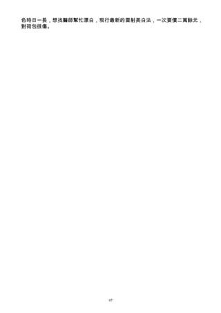 色時日一長，想找醫師幫忙漂白，現行最新的雷射美白法，一次要價二萬餘元，
對荷包很傷。




                47
 