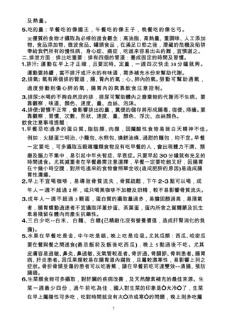 及熱量。
5.吃的量：早餐吃的像國王，午餐吃的像王子，晚餐吃的像乞丐。
  ※優質的食物才攝取為必修的進食觀念；高油脂、高熱量、重調味、人工添加
  物、食品添加物、微波食品、罐頭食品，在滿足口慾之後，潛藏的危機及陷阱
  帶給我們所有的慢性病、身心症、癌症，吃進來容易出去的難，宜慎選之。
二.排泄方面：排比吃重要：排有四個的管道：養成固定的時間及習慣。
1.排汗: 運動在早上才正確，且要定時、定量，一週四次快走 30 分鐘就夠。
  運動要持續，當不排汗或汗水的有味道，需多補充水份來幫助代謝。
2.排氣: 氣有兩個排的管道，腸、胃內的氣；心、肺內的氣。勞動可幫助通氣，
 過度勞動則傷心肺的氣，腸胃內的氣靠飲食注意控制。
3.排尿:水喝的不夠自然沒的排，排尿可幫助體內之廢棄物的代謝而不生病。要
  靠觀察，味道、顏色、速度、量、血絲、泡沫。
4.排便:習慣不正常，會影響排出的量，糞便的儲存將形成腸毒、宿便、痔瘡。要
  靠觀察，習慣、次數、形狀、速度、量、顏色、浮沈、血絲顏色。
飲食注意事項提醒：
1.早餐忌吃過多的蛋白質、 脂肪類、肉類，因屬酸性食物易致白天精神不佳。
 例如：火腿蛋三明治、小籠包、水煎包、燒餅油條、過甜的麵包，均不宜。早餐
 一定要吃，可多攝取五穀雜糧類食物沒有吃早餐的人，會出現體力不濟、頹
  廢及腦力不集中，易引起中年失智症、早衰症。只要早起 30 分鐘就有充足的
  時間進食。尤其減重者在早餐最需注意選擇，早餐一定要吃飽又好，因腸胃
  在十幾小時空腹，對所吃進來的食物會照單全收(造成肥胖的原因)易造成腸
  胃性潰瘍。
2.早上不宜喝咖啡，易導致骨質流失，骨質疏鬆，下午 2-3 點可以喝，成
 年人一週不超過 2 杯，或只喝黑咖啡不加糖及奶精，較不易影響骨質流失。
3.成年人一週不超過 3 顆蛋，蛋白質的攝取量過多，易膽固醇過高，易漲氣
  者，腸胃蠕動過速者不宜攝取洋蔥炒蛋、茶葉蛋，蛋內所含之賀爾蒙及抗生
  素易殘留在體內而產生抗藥性。
4.三白少吃--白米、白麵、白糖(已精緻化沒有營養價值，造成肝腎消化的負
  擔)。
5.水果在早餐吃是金、中午吃是銀、晚上吃是垃圾。尤其瓜類：西瓜、哈密瓜
 要在餐與餐之間進食(最忌飯前及飯後吃西瓜)，晚上 5 點過後不吃。尤其
  皮膚容易過敏、鼻炎、鼻過敏、支氣管較差者、骨折過、骨關節、骨刺患者、腸胃
  病、肝炎患者。因瓜果類較易在腸胃道內腐敗，且屬較濕寒性，易影響上列之
  症狀。骨折骨頭受傷的患者可以吃香蕉，請在早餐前吃可達雙效--清腸、 預防
  腸癌。
6.生菜類食物可多攝取，對肝臟的疾病改善，及天然酵素補充的最佳來源。生
 菜一週最少四份，過午前吃為佳 ，國人對生菜的印象是“太冷”了，生菜
 在早上屬陽性可多吃，吃對時間就沒有太“冷或寒”的問題，晚上則多吃屬
                  5
 