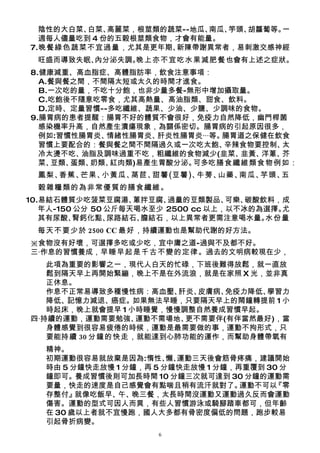 陰性的大白菜、白菜、 高麗菜，根莖類的蔬菜--地瓜、南瓜、竽頭、胡蘿蔔等。一
  週每人儘量吃到 4 份的五穀根莖類食物，才會有能量。
7.晚餐綠色蔬菜不宜過量，尤其是更年期、  新陳帶謝異常者，易刺激交感神經
  旺盛而導致失眠、內分泌失調。
               晚上亦不宜吃水果減肥餐也會有上述之症狀。
8.健康減重、高血脂症、高體脂肪率，飲食注意事項：
  A.餐與餐之間，不間隔太短或太久的時間才進食。
  B.一次吃的量，不吃十分飽，也非少量多餐-無形中增加攝取量。
  C.吃飽後不隨意吃零食，尤其高熱量、高油脂類、甜食、飲料。
  D.定時、定量習慣--多吃纖維、蔬果、少油、少鹽、少調味的食物。
9.腸胃病的患者提醒：腸胃不好的體質不會很好，免疫力自然降低，幽門桿菌
  感染機率升高，自然產生潰瘍現象，為關係密切。腸胃病的引起原因很多，
  例如:習慣性腸胃炎、 情緒性腸胃炎、肝炎性腸胃炎‧‧‧等。腸胃道之保健在飲食
  習慣上要配合的：餐與餐之間不間隔過久或一次吃太飽、     辛辣食物要控制、太
  冷太燙不吃、 油脂及調味過重不吃，粗纖維的食物減少(韭菜、   韭黃、洋蔥、芥
  菜、豆類、蛋類、奶類、紅肉類)易產生胃酸分泌。可多吃膳食纖維類食物例如：
  鳳梨、香蕉、芒果、小黃瓜、萵苣、甜薯(豆薯)、牛蒡、山藥、南瓜、芋頭、五
  穀雜糧類的為非常優質的膳食纖維。
10.易結石體質少吃菠菜豆腐湯、    蔥拌豆腐、過量的豆類製品、   可樂、碳酸飲料，成
   年人-150 公分 50 公斤每天喝水至少 2500 cc 以上，以不冰的為選擇。尤
   其有尿酸、 腎鈣化點、  尿路結石、膽結石，以上異常者更需注意喝水量。    水份量
 每天不要少於 2500 CC 最好，持續運動也是幫助代謝的好方法。
※食物沒有好壞，可選擇多吃或少吃，宜中庸之道-過與不及都不好。
三‧作息的習慣養成，早睡早起是千古不變的定律。過去的文明病較現在少，
   此項為重要的影響之一，現代人白天的忙碌，下班後難得放鬆，就一直放
   鬆到隔天早上再開始緊繃，晚上不是在外流浪，就是在家照 X 光，並非真
   正休息。
   作息不正常易導致多種慢性病：高血壓、  肝炎、皮膚病、免疫力降低、學習力
   降低、記憶力減退、癌症。如果無法早睡，只要隔天早上的鬧鐘轉提前 1 小
   時起床，晚上就會提早 1 小時睡覺，慢慢調整自然養成習慣早起。
四‧持續的運動，運動需要勉強、  運動不需場地、更不需要伴(有伴當然最好)，當
   身體感覺到很容易疲倦的時候，運動是最需要做的事，運動不拘形式，只
   要能持續 30 分鐘的快走，就能達到心肺功能的運作，而幫助身體帶氧有
   精神。
   初期運動很容易就放棄是因為:惰性、 運動三天後會筋骨疼痛，建議開始
                         懶、
   時由 5 分鐘快走放慢 1 分鐘，再 5 分鐘快走放慢 1 分鐘，再重覆到 30 分
   鐘即可。養成習慣後則可加長時間 10 分鐘三次就可達到 30 分鐘的運動需
   要量，快走的速度是自己感覺會有點喘且稍有流汗就對了。        運動不可以『零
   存整付』  就像吃飯早、午、 晚三餐，太長時間沒運動又運動過久反而會運動
   傷害。運動的型式可因人而異，有些人習慣游泳或騎腳踏車都可，但年齡
   在 30 歲以上者就不宜慢跑，國人大多都有骨密度偏低的問題，跑步較易
   引起骨折病變。
                      6
 