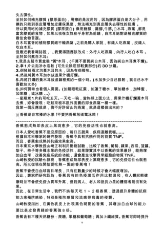 失去彈性。
至於如何補充膠質 (膠原蛋白)，用擦的是沒用的，因為膠原蛋白是大分子，用
擦的只能到表皮層增加皮膚保濕度，無法補充到真皮層失去彈性的肌膚 。
所以要用吃的補充膠質 (膠原蛋白) 像是豬腳，雞腳,牛筋,白木耳 ,燕窩 ,都是
富含膠質的食物，如果以現在女性在乎身材為前題，白木耳絕對是補充膠質的
最佳食物首選。
白木耳富含的植物膠質絕不輸燕窩 ,之前是聽人家說，有錢人吃燕窩，沒錢人
吃白木耳。
但最近我看雜誌說， ..我覺得話應該改成：外行人吃燕窩，內行人吃白木耳 。
至於如何煮白木耳:
1.我是去超市買盒裝 "黃"木耳，(千萬不要買純白木耳，因為純白木耳煮不爛)。
2.拿 1 片去泡冷水泡軟 (可先去除底部較黃部份)約 30 分鐘。
3.倒掉前兩次泡黃木耳的水，因為有些腥味。
4.然後將黃木耳加水放進果汁機打爛。
5.再將打爛的黃木耳放進鍋裡煮約一個小時。(水加多少自己斟酌，我自己水不
喜歡放太多)
6.如何調味也看個人需要。(加龍眼乾紅棗，加蓮子糖水，單加糖水，加蜂蜜，
加果糖，或冰糖 ...)
一星期煮 1 片約可吃五天。  一天吃一碗，當妳照上面方法，用果汁機打爛黃木耳
去煮，妳會發現：吃起來根本跟外面賣的即食燕窩一模一樣。
我第一個反應就是，搞不好許留山的燕窩，就是這樣做出來的？
※香蕉是非常棒的水果 !不要把香蕉放進電冰箱！
--------------------------------------------------------------------
香蕉愈成熟即表皮上黑斑愈多，它的免疫活性也就愈高。
日本人愛吃香蕉不是沒原因的，每日五蔬果，疾病遠離我喔......
根據日本科學家的研究發現，香蕉中具有抗癌作用的物質 TNF。
而且，香蕉愈成熟其抗癌效果愈高。
日本東京大學教授山崎正利利用動物試驗，比較了香蕉、葡萄、 蘋果、 西瓜、菠蘿、
梨子、柿子等多種水果的免疫活性，結果證實其中以香蕉的效果最好，能夠增
加白血球，改善免疫系統的功能，還會產生攻擊異常細胞的物質 TNF。
山崎教授的試驗也發現，香蕉愈成熟即表皮上黑斑愈多，它的免疫活性也就愈
高。所以從現在開始要吃熟一點的香蕉 唷！
香蕉不會使白血球盲目增長，只有在數量少的時候才會大幅度增加。
因此，專家們研究認為，香蕉具有的免疫激活作用比較溫和，在人體狀態健
康時並不會使免疫力異常升高，但對病人、老人和抵抗力差的體弱者則很有效
果。
因此，在日常生活中，我們不妨每天吃１～２根香蕉，透過提升身體的抗病
能力來預防感染，特別是預防感冒和流感等病毒的侵襲 。
山崎教授指出，在黃色表皮上出現黑色斑點的香蕉，其增加白血球的能力
要比表皮發青綠的香蕉強８倍 。
香蕉含有三種天然糖份：蔗糖、果糖和葡萄糖；再加上纖維質。香蕉可即時提升
                                   9
 