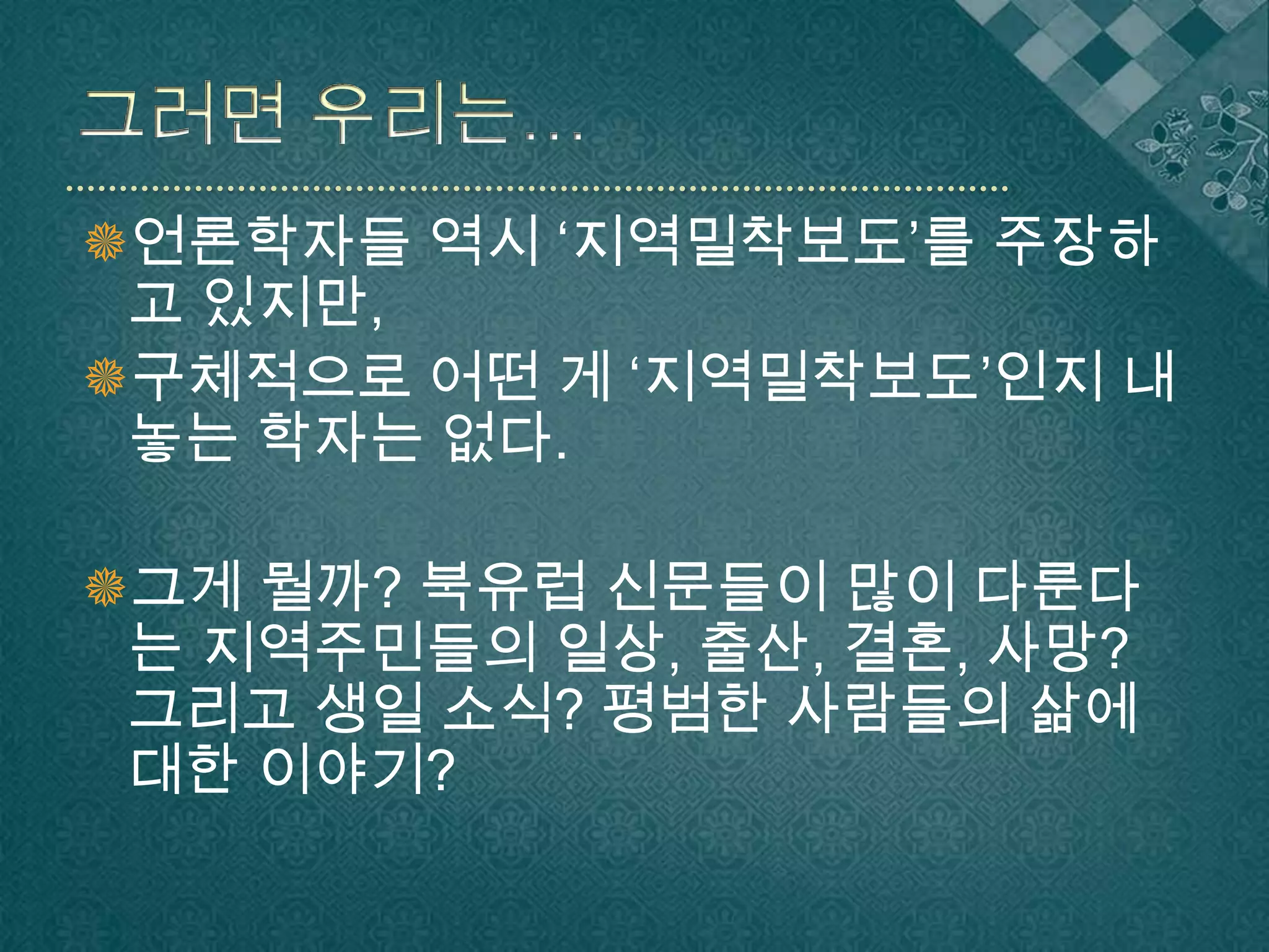 그러면 우리는…언론학자들 역시 ‘지역밀착보도’를 주장하고 있지만,구체적으로 어떤 게 ‘지역밀착보도’인지 내놓는 학자는 없다.그게 뭘까? 북유럽 신문들이 많이 다룬다는 지역주민들의 일상, 출산, 결혼, 사망? 그리고 생일 소식? 평범한 사람들의 삶에 대한 이야기?