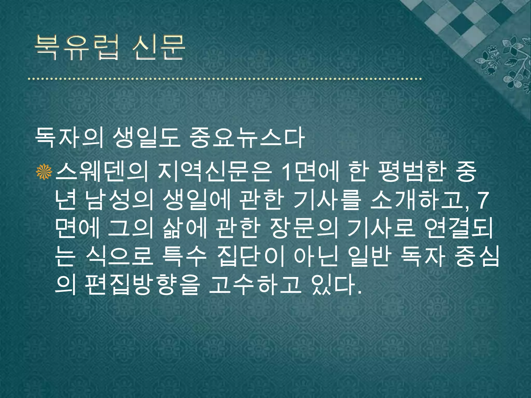 북유럽 신문독자의 생일도 중요뉴스다스웨덴의 지역신문은 1면에 한 평범한 중년 남성의 생일에 관한 기사를 소개하고, 7면에 그의 삶에 관한 장문의 기사로 연결되는 식으로 특수 집단이 아닌 일반 독자 중심의 편집방향을 고수하고 있다.