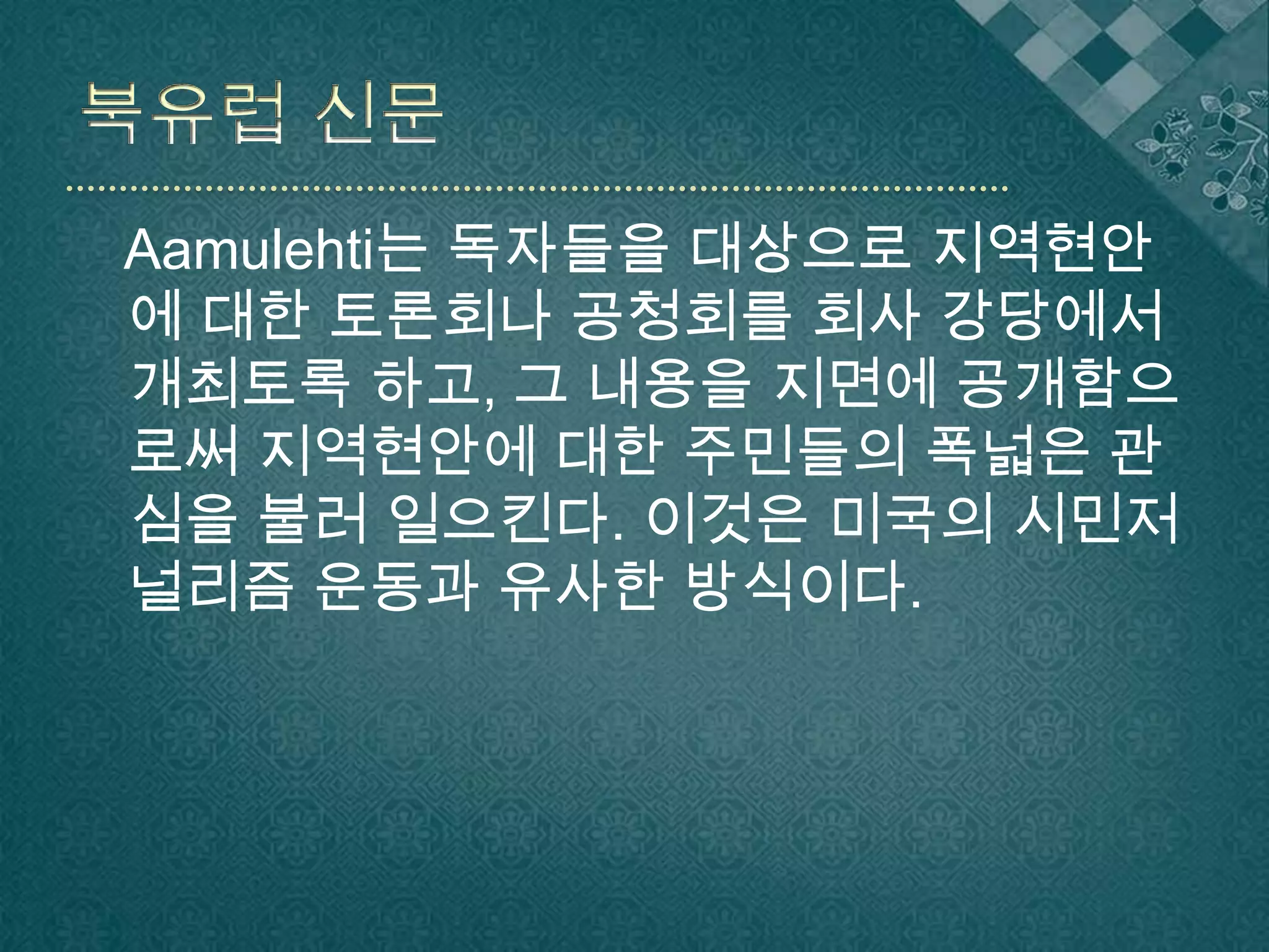북유럽 신문Aamulehti는 독자들을 대상으로 지역현안에 대한 토론회나 공청회를 회사 강당에서 개최토록 하고, 그 내용을 지면에 공개함으로써 지역현안에 대한 주민들의 폭넓은 관심을 불러 일으킨다. 이것은 미국의 시민저널리즘 운동과 유사한 방식이다.