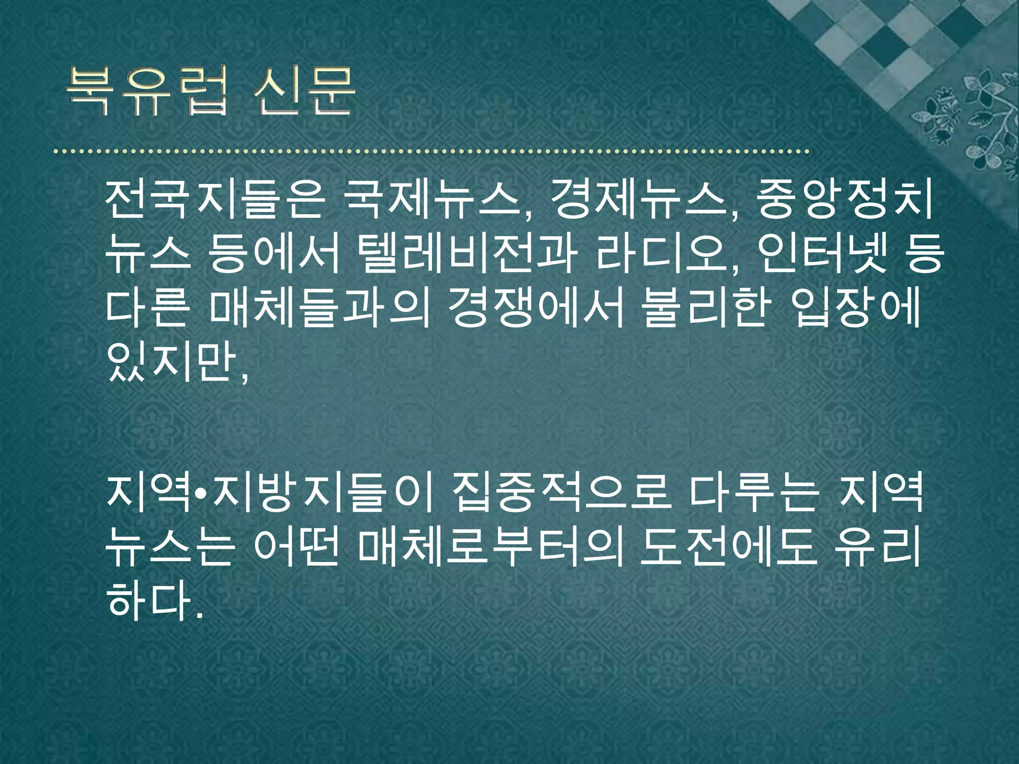 북유럽 신문전국지들은 국제뉴스, 경제뉴스, 중앙정치뉴스 등에서 텔레비전과 라디오, 인터넷 등 다른 매체들과의 경쟁에서 불리한 입장에 있지만, 지역•지방지들이 집중적으로 다루는 지역뉴스는 어떤 매체로부터의 도전에도 유리하다.
