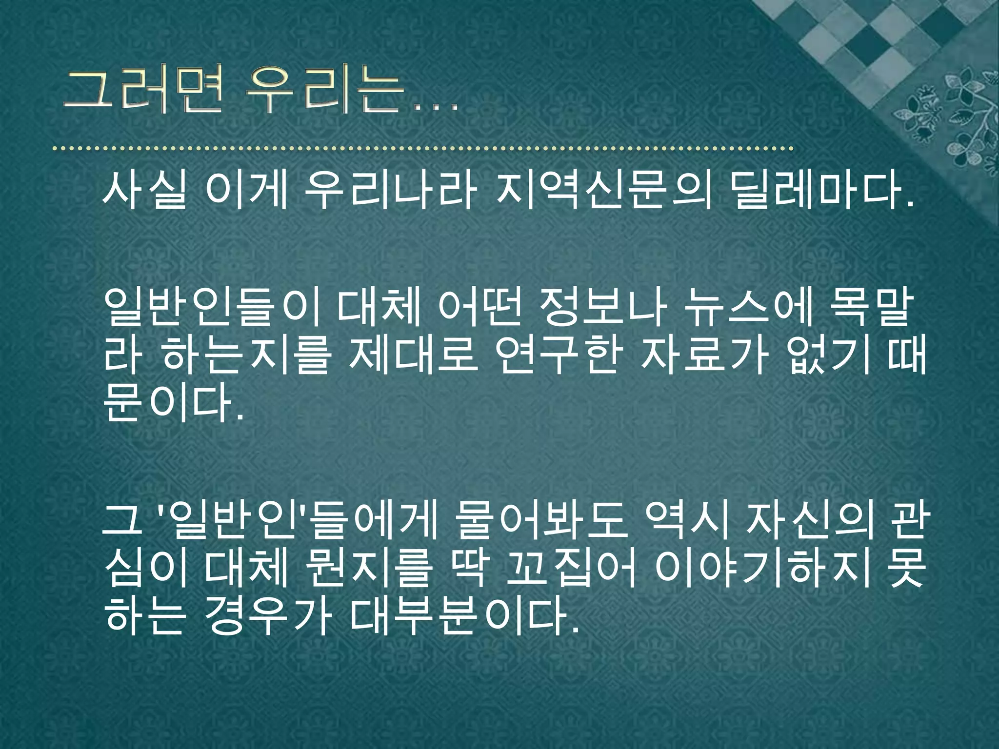 그러면 우리는…   사실 이게 우리나라 지역신문의 딜레마다.일반인들이 대체 어떤 정보나 뉴스에 목말라 하는지를 제대로 연구한 자료가 없기 때문이다.그 '일반인'들에게 물어봐도 역시 자신의 관심이 대체 뭔지를 딱 꼬집어 이야기하지 못하는 경우가 대부분이다.