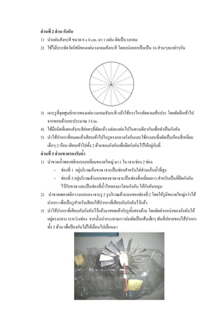 ส่ วนที่ 2 ส่ วน กังหัน
1) นาแผ่นสังกะสี ขนาด 8 x 8 cm. มา 1 แผ่น ตัดเป็ นวงกลม
2) ใช้ไม้บรรทัดวัดรัศมีของแผ่นวงกลมสังกะสี โดยแบ่งออกเป็ นเป็ น 16 ส่วนๆละเท่าๆกัน




3) เจาะรู ที่จุดศูนย์กลางของแผ่นวงกลมสังกะสี แล้วใช้กรรไกรตัดตามเส้นประ โดยตัดลึกเข้าไป
     จากขอบด้านละประมาณ 3 Cm.
4) ใช้มือบิดที่แผนสังกะสียอยๆที่ตดแล้ว แต่ละแผ่นไปในทางเดียวกันเพื่อทาเป็ นกังหัน
                                  ่      ั
5) นาไส้ปากกาที่หมดแล้วเสียบเข้าไปในรู ตรงกลางกังหันและใช้ยางลบซึ่งตัดเป็ นก้อนสี่เหลี่ยม
     เล็กๆ 2 ก้อน เสียบเข้าไปทั้ง 2 ด้านของกังหันเพื่อยึดกังหันไว้ให้อยูกบที่
                                                                        ่ ั
ส่ วนที่ 3 ส่ วนขวดรองรับนา     ้
1) นาขวดน้ าพลาสติกแบบเหลี่ยมขนาดใหญ่ มา 1 ใบ เจาะช่อง 2 ช่อง
           - ช่องที่ 1 อยูบริ เวณก้นขวด เจาะเป็ นช่องสาหรับใส่ส่วนเก็บน้ าที่สูง
                              ่
           - ช่องที่ 2 อยูบริ เวณด้านบนของขวด เจาะเป็ นช่องสี่เหลี่ยมยาว สาหรับเป็ นที่ยดกังหัน
                            ่                                                           ึ
                ไว้กบขวด และเป็ นช่องที่น้ าไหลลงมาโดนกังหัน ให้กงหันหมุน
                     ั                                             ั
2) นาขวดพลาสติกวางนอนลง เจาะรู 2 รู บริ เวณด้านบนของช่องที่ 2 โดยให้รูมีขนาดใหญ่กว่าไส้
     ปากกา เพื่อเป็ นรู สาหรับเสียบไส้ปากกาที่เสียบกับกังหันไว้แล้ว
3) นาไส้ปากกาที่เสียบกับกังหันไว้แล้วมาสอดเข้ากับรู ท้งสองด้าน โดยจัดตาแหน่งของกังหันให้
                                                          ั
     อยูตรงกลาง ระหว่างช่อง จากนั้นนากระดาษกาวย่นตัดเป็ นเส้นเล็กๆ พันที่ปลายของไส้ปากกา
         ่
     ทั้ง 2 ด้าน เพื่อป้ องกันไม้ให้เลื่อนไปเลื่อนมา
 