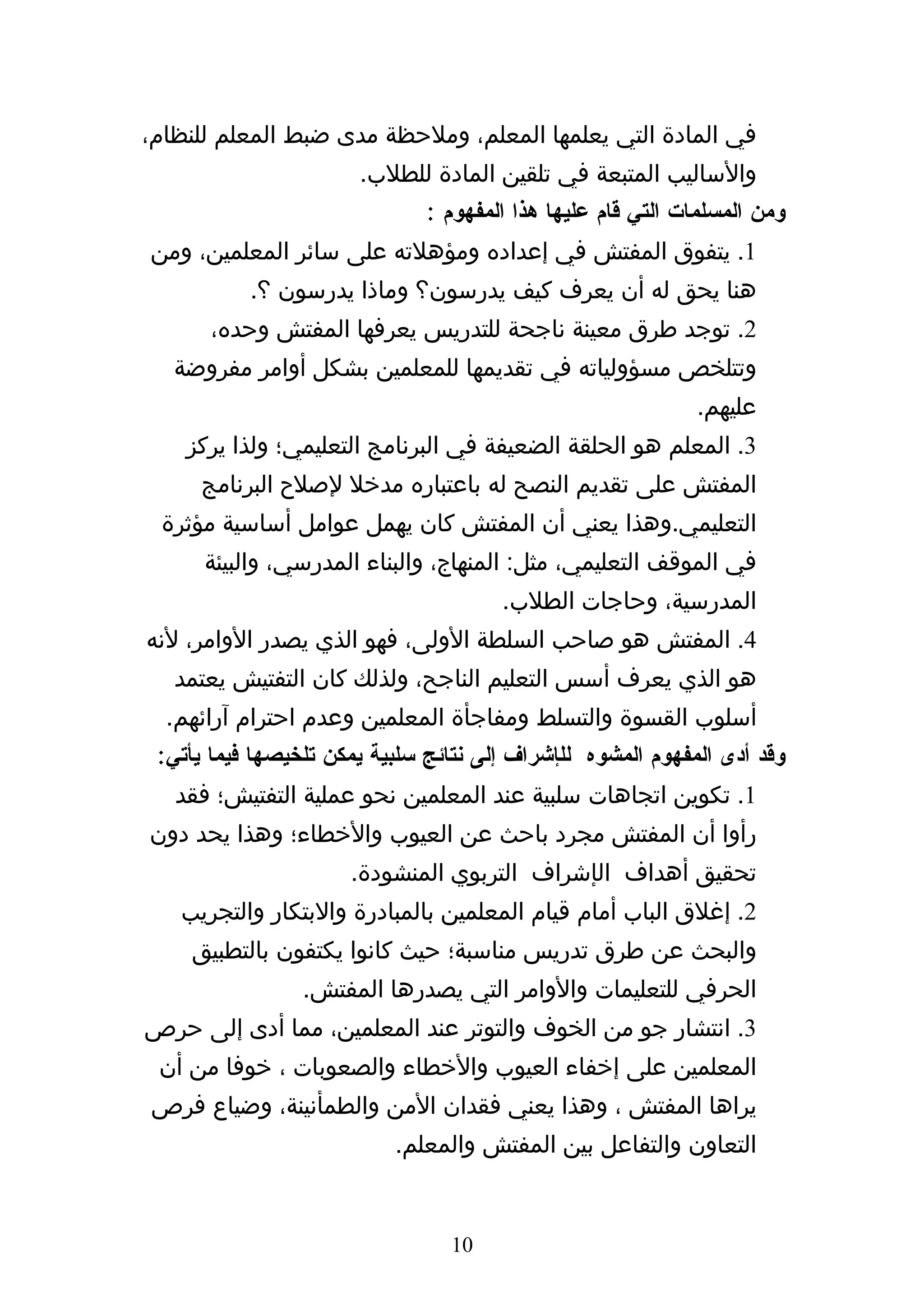 ‫في المادة التي يعلمها المعلم، وملحظة مدى ضبط المعلم للنظام،‬
                       ‫والساليب المتبعة في تلقين المادة للطلب.‬
                               ‫ومن المسلمات التي قام عليها هذا المفهوم :‬
‫1. يتفوق المفتش في إعداده ومؤهلته على سائر المعلمين، ومن‬
           ‫هنا يحق له أن يعرف كيف يدرسون؟ وماذا يدرسون ؟.‬
       ‫2. توجد طرق معينة ناجحة للتدريس يعرفها المفتش وحده،‬
   ‫وتتلخص مسؤولياته في تقديمها للمعلمين بشكل أوامر مفروضة‬
                                                             ‫عليهم.‬
    ‫3. المعلم هو الحلقة الضعيفة في البرنامج التعليمي؛ ولذا يركز‬
      ‫المفتش على تقديم النصح له باعتباره مدخل لصلح البرنامج‬
 ‫التعليمي.وهذا يعني أن المفتش كان يهمل عوامل أساسية مؤثرة‬
      ‫في الموقف التعليمي، مثل: المنهاج، والبناء المدرسي، والبيئة‬
                                       ‫المدرسية، وحاجات الطلب.‬
‫4. المفتش هو صاحب السلطة الولى، فهو الذي يصدر الوامر، لنه‬
   ‫هو الذي يعرف أسس التعليم الناجح، ولذلك كان التفتيش يعتمد‬
  ‫أسلوب القسوة والتسلط ومفاجأة المعلمين وعدم احترام آرائهم.‬
 ‫وقد أدى المفهوم المشوه للإشراف إلى نتائج سلبية يمكن تلخيصها فيما يأتي:‬
   ‫1. تكوين اتجاهات سلبية عند المعلمين نحو عملية التفتيش؛ فقد‬
‫رأوا أن المفتش مجرد باحث عن العيوب والخطاء؛ وهذا يحد دون‬
                      ‫تحقيق أهداف الإشراف التربوي المنشودة.‬
   ‫2. إغلق الباب أمام قيام المعلمين بالمبادرة والبتكار والتجريب‬
    ‫والبحث عن طرق تدريس مناسبة؛ حيث كانوا يكتفون بالتطبيق‬
                 ‫الحرفي للتعليمات والوامر التي يصدرها المفتش.‬
‫3. انتشار جو من الخوف والتوتر عند المعلمين، مما أدى إلى حرص‬
 ‫المعلمين على إخفاء العيوب والخطاء والصعوبات ، خوفا من أن‬
‫يراها المفتش ، وهذا يعني فقدان المن والطمأنينة، وضياع فرص‬
                           ‫التعاون والتفاعل بين المفتش والمعلم.‬


                                 ‫01‬
 