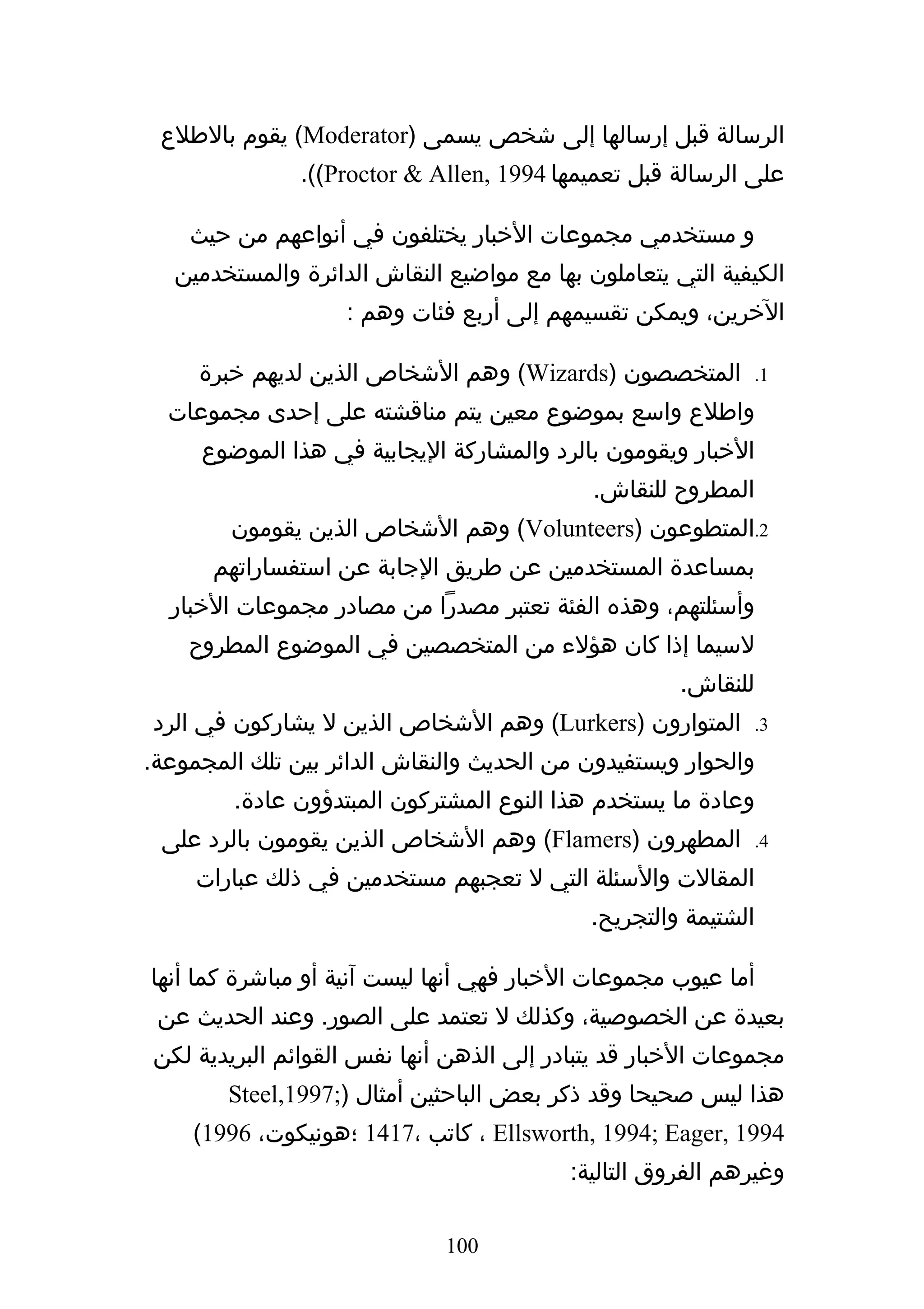 ‫الرسالة قبل إرسالها إلى شخص يسمى )‪ (Moderator‬يقوم بالطلع‬
               ‫على الرسالة قبل تعميمها 4991 ,‪.((Proctor & Allen‬‬

    ‫و مستخدمي مجموعات الخبار يختلفون في أنواعهم من حيث‬
   ‫الكيفية التي يتعاملون بها مع مواضيع النقاش الدائرة والمستخدمين‬
                    ‫الخرين، ويمكن تقسيمهم إلى أربع فئات وهم :‬

     ‫المتخصصون )‪ (Wizards‬وهم الشخاص الذين لديهم خبرة‬            ‫1.‬

  ‫واطلع واسع بموضوع معين يتم مناقشته على إحدى مجموعات‬
     ‫الخبار ويقومون بالرد والمشاركة اليجابية في هذا الموضوع‬
                                             ‫المطروح للنقاش.‬
        ‫2.المتطوعون )‪ (Volunteers‬وهم الشخاص الذين يقومون‬
      ‫بمساعدة المستخدمين عن طريق الجابة عن استفساراتهم‬
  ‫وأسئلتهم، وهذه الفئة تعتبر مصدرا من مصادر مجموعات الخبار‬
    ‫لسيما إذا كان هؤلء من المتخصصين في الموضوع المطروح‬
                                                      ‫للنقاش.‬
‫المتوارون )‪ (Lurkers‬وهم الشخاص الذين ل يشاركون في الرد‬          ‫3.‬

‫والحوار ويستفيدون من الحديث والنقاش الدائر بين تلك المجموعة.‬
         ‫وعادة ما يستخدم هذا النوع المشتركون المبتدؤون عادة.‬
 ‫المطهرون )‪ (Flamers‬وهم الشخاص الذين يقومون بالرد على‬           ‫4.‬

     ‫المقالت والسئلة التي ل تعجبهم مستخدمين في ذلك عبارات‬
                                             ‫الشتيمة والتجريح.‬

‫أما عيوب مجموعات الخبار فهي أنها ليست آنية أو مباشرة كما أنها‬
 ‫بعيدة عن الخصوصية، وكذلك ل تعتمد على الصور. وعند الحديث عن‬
‫مجموعات الخبار قد يتبادر إلى الذهن أنها نفس القوائم البريدية لكن‬
        ‫هذا ليس صحيحا وقد ذكر بعض الباحثين أمثال );7991,‪Steel‬‬
    ‫4991 ,‪ ، Ellsworth, 1994; Eager‬كاتب ،7141 ؛هونيكوت، 6991(‬
                                           ‫وغيرهم الفروق التالية:‬

                              ‫001‬
 