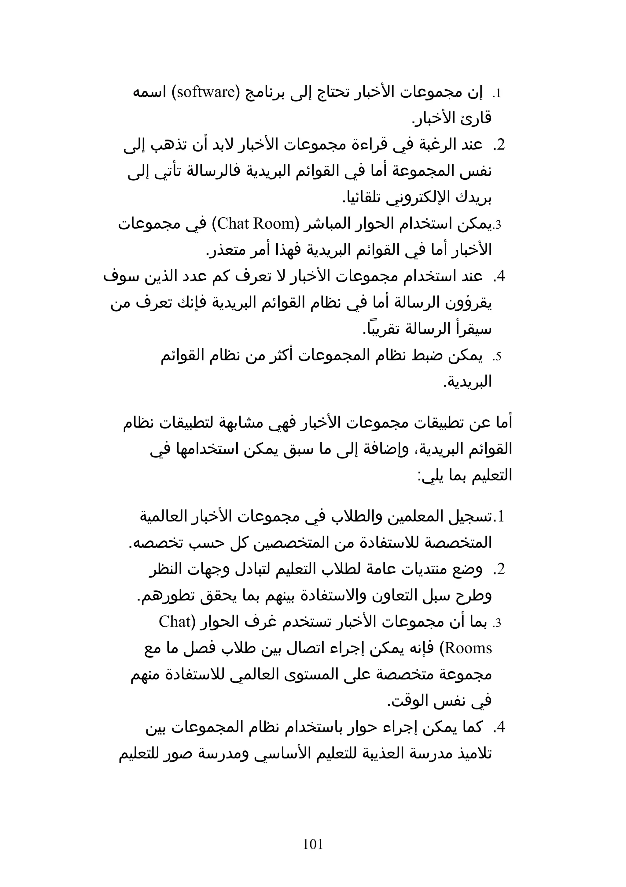 ‫إن مجموعات الخبار تحتاج إلى برنامج )‪ (software‬اسمه‬           ‫1.‬

                                              ‫قارئ الخبار.‬
  ‫2. عند الرغبة في قراءة مجموعات الخبار لبد أن تذهب إلى‬
   ‫نفس المجموعة أما في القوائم البريدية فالرسالة تأتي إلى‬
                                   ‫بريدك اللكتروني تلقائيا.‬
 ‫3.يمكن استخدام الحوار المباشر )‪ (Chat Room‬في مجموعات‬
              ‫الخبار أما في القوائم البريدية فهذا أمر متعذر.‬
‫4. عند استخدام مجموعات الخبار ل تعرف كم عدد الذين سوف‬
‫يقرؤون الرسالة أما في نظام القوائم البريدية فإنك تعرف من‬
                                       ‫سيقرأ الرسالة تقريبا.‬
       ‫يمكن ضبط نظام المجموعات أكثر من نظام القوائم‬             ‫5.‬

                                                    ‫البريدية.‬

  ‫أما عن تطبيقات مجموعات الخبار فهي مشابهة لتطبيقات نظام‬
      ‫القوائم البريدية، وإضافة إلى ما سبق يمكن استخدامها في‬
                                               ‫التعليم بما يلي:‬

    ‫1.تسجيل المعلمين والطلب في مجموعات الخبار العالمية‬
   ‫المتخصصة للستفادة من المتخصصين كل حسب تخصصه.‬
      ‫2. وضع منتديات عامة لطلب التعليم لتبادل وجهات النظر‬
    ‫وطرح سبل التعاون والستفادة بينهم بما يحقق تطورهم.‬
       ‫3. بما أن مجموعات الخبار تستخدم غرف الحوار )‪Chat‬‬
     ‫‪ (Rooms‬فإنه يمكن إجراء اتصال بين طلب فصل ما مع‬
   ‫مجموعة متخصصة على المستوى العالمي للستفادة منهم‬
                                           ‫في نفس الوقت.‬
     ‫4. كما يمكن إجراء حوار باستخدام نظام المجموعات بين‬
  ‫تلميذ مدرسة العذيبة للتعليم الساسي ومدرسة صور للتعليم‬




                             ‫101‬
 