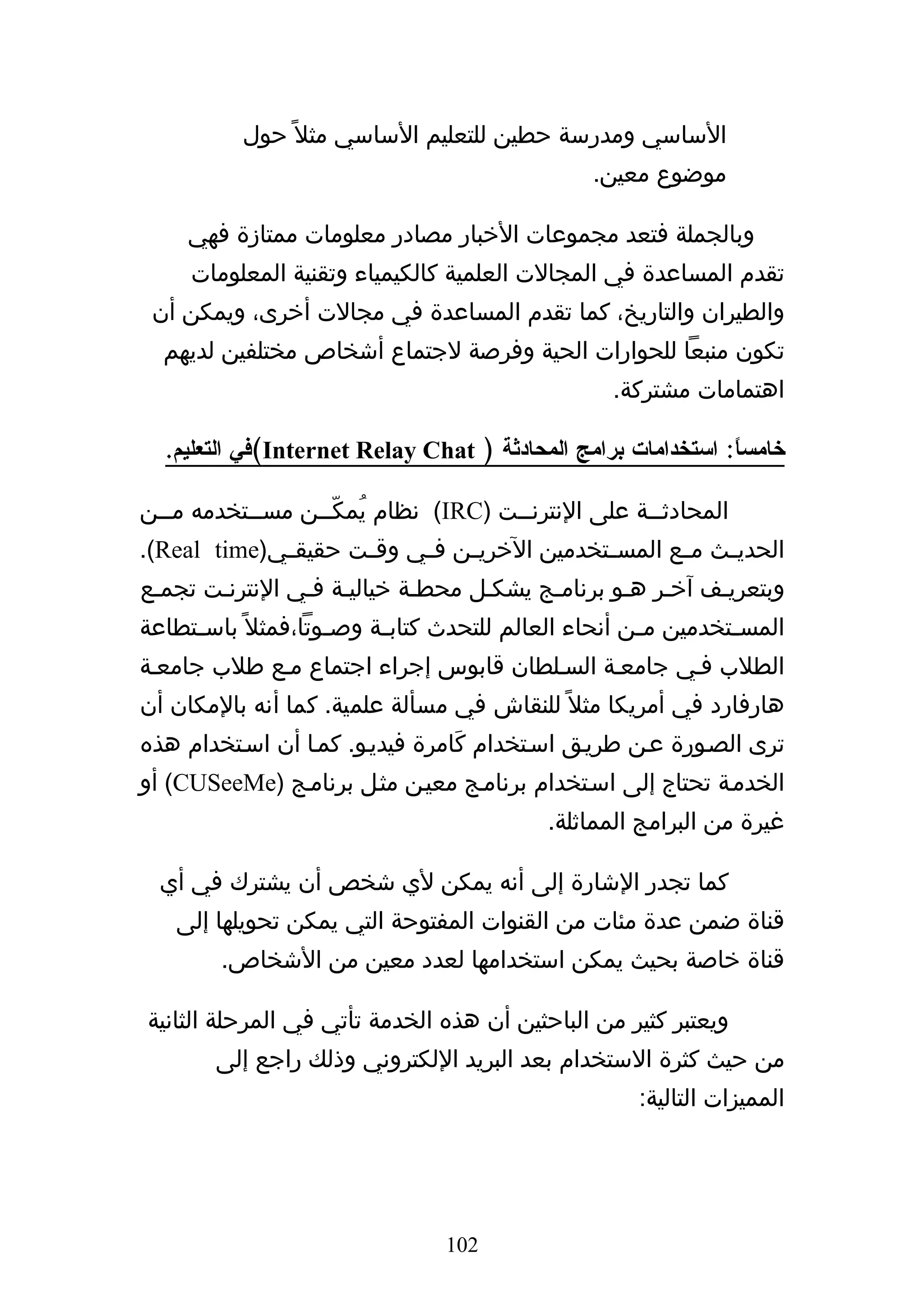 ‫الساسي ومدرسة حطين للتعليم الساسي مثل ً حول‬
                                                 ‫موضوع معين.‬

     ‫وبالجملة فتعد مجموعات الخبار مصادر معلومات ممتازة فهي‬
     ‫تقدم المساعدة في المجالت العلمية كالكيمياء وتقنية المعلومات‬
 ‫والطيران والتاريخ، كما تقدم المساعدة في مجالت أخرى، ويمكن أن‬
  ‫تكون منبعا للحوارات الحية وفرصة لجتماع أشخاص مختلفين لديهم‬
                                                    ‫اهتمامات مشتركة.‬

  ‫خامسا: استخدامات برامج المحادثة ) ‪(Internet Relay Chat‬في التعليم.‬
                                                              ‫ً‬

‫المحادثههة على النترنههت )‪ (IRC‬نظام يُمكّههن مسههتخدمه مههن‬
  ‫ه‬        ‫ه‬     ‫ه‬                   ‫ه‬             ‫ه‬
‫الحدي هث م هع المس هتخدمين الخري هن ف هي وق هت حقيق هي)‪.(Real time‬‬
             ‫ه‬       ‫ه‬     ‫ه‬    ‫ه‬             ‫ه‬       ‫ه‬    ‫ه‬
‫وبتعريهف آخهر ههو برنامهج يشكهل محطهة خياليهة فهي النترنهت تجمهع‬
‫المس هتخدمين م هن أنحاء العالم للتحدث كتاب هة وص هوتا،فمثل ً باس هتطاعة‬
     ‫ه‬               ‫ه‬     ‫ه‬                           ‫ه‬         ‫ه‬
‫الطلب فهي جامعهة السهلطان قابوس إجراء اجتماع مهع طلب جامعهة‬
‫هارفارد في أمريكا مثل ً للنقاش في مسألة علمية. كما أنه بالمكان أن‬
‫ترى الصهورة عهن طريهق اسهتخدام كَامرة فيديهو. كمها أن اسهتخدام هذه‬
‫الخدمهة تحتاج إلى اسهتخدام برنامهج معيهن مثهل برنامهج )‪ (CUSeeMe‬أو‬
                                            ‫غيرة من البرامج المماثلة.‬

  ‫كما تجدر الشارة إلى أنه يمكن لي شخص أن يشترك في أي‬
    ‫قناة ضمن عدة مئات من القنوات المفتوحة التي يمكن تحويلها إلى‬
        ‫قناة خاصة بحيث يمكن استخدامها لعدد معين من الشخاص.‬

‫ويعتبر كثير من الباحثين أن هذه الخدمة تأتي في المرحلة الثانية‬
        ‫من حيث كثرة الستخدام بعد البريد اللكتروني وذلك راجع إلى‬
                                                      ‫المميزات التالية:‬




                                 ‫201‬
 