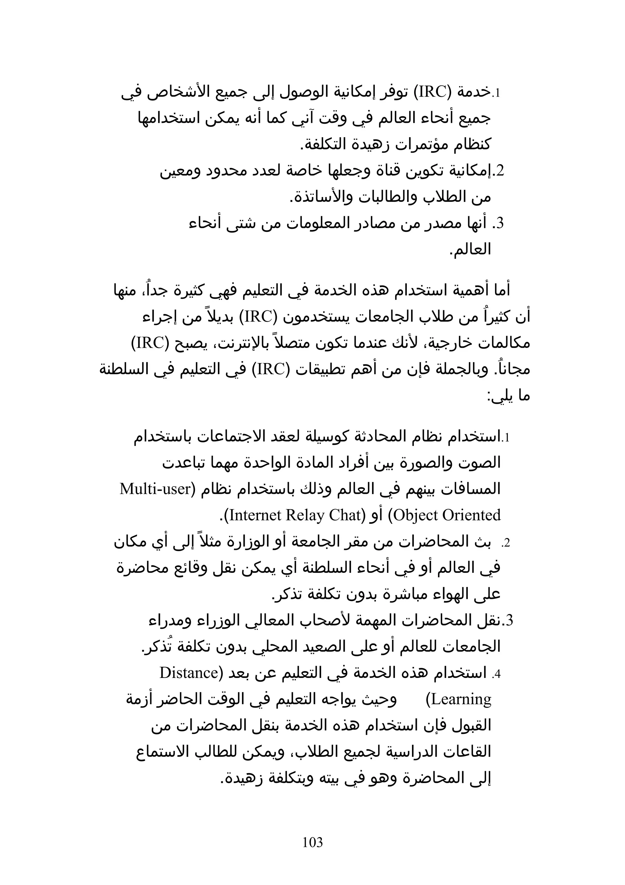 ‫1.خدمة )‪ (IRC‬توفر إمكانية الوصول إلى جميع الشخاص في‬
     ‫جميع أنحاء العالم في وقت آني كما أنه يمكن استخدامها‬
                              ‫كنظام مؤتمرات زهيدة التكلفة.‬
         ‫2.إمكانية تكوين قناة وجعلها خاصة لعدد محدود ومعين‬
                            ‫من الطلب والطالبات والساتذة.‬
             ‫3. أنها مصدر من مصادر المعلومات من شتى أنحاء‬
                                                    ‫العالم.‬

  ‫أما أهمية استخدام هذه الخدمة في التعليم فهي كثيرة جداُ، منها‬
      ‫أن كثيراُ من طلب الجامعات يستخدمون )‪ (IRC‬بديل ً من إجراء‬
    ‫مكالمات خارجية، لنك عندما تكون متصل ً بالنترنت، يصبح )‪(IRC‬‬
‫مجاناُ. وبالجملة فإن من أهم تطبيقات )‪ (IRC‬في التعليم في السلطنة‬
                                                          ‫ما يلي:‬

     ‫1.استخدام نظام المحادثة كوسيلة لعقد الجتماعات باستخدام‬
         ‫الصوت والصورة بين أفراد المادة الواحدة مهما تباعدت‬
   ‫المسافات بينهم في العالم وذلك باستخدام نظام )‪Multi-user‬‬
                 ‫‪ (Object Oriented‬أو )‪.(Internet Relay Chat‬‬
  ‫بث المحاضرات من مقر الجامعة أو الوزارة مثل ً إلى أي مكان‬    ‫2.‬

  ‫في العالم أو في أنحاء السلطنة أي يمكن نقل وقائع محاضرة‬
                         ‫على الهواء مباشرة بدون تكلفة تذكر.‬
       ‫3.نقل المحاضرات المهمة لصحاب المعالي الوزراء ومدراء‬
      ‫الجامعات للعالم أو على الصعيد المحلي بدون تكلفة تُذكر.‬
        ‫4. استخدام هذه الخدمة في التعليم عن بعد )‪Distance‬‬
   ‫وحيث يواجه التعليم في الوقت الحاضر أزمة‬       ‫‪(Learning‬‬
       ‫القبول فإن استخدام هذه الخدمة بنقل المحاضرات من‬
     ‫القاعات الدراسية لجميع الطلب، ويمكن للطالب الستماع‬
                  ‫إلى المحاضرة وهو في بيته وبتكلفة زهيدة.‬


                              ‫301‬
 