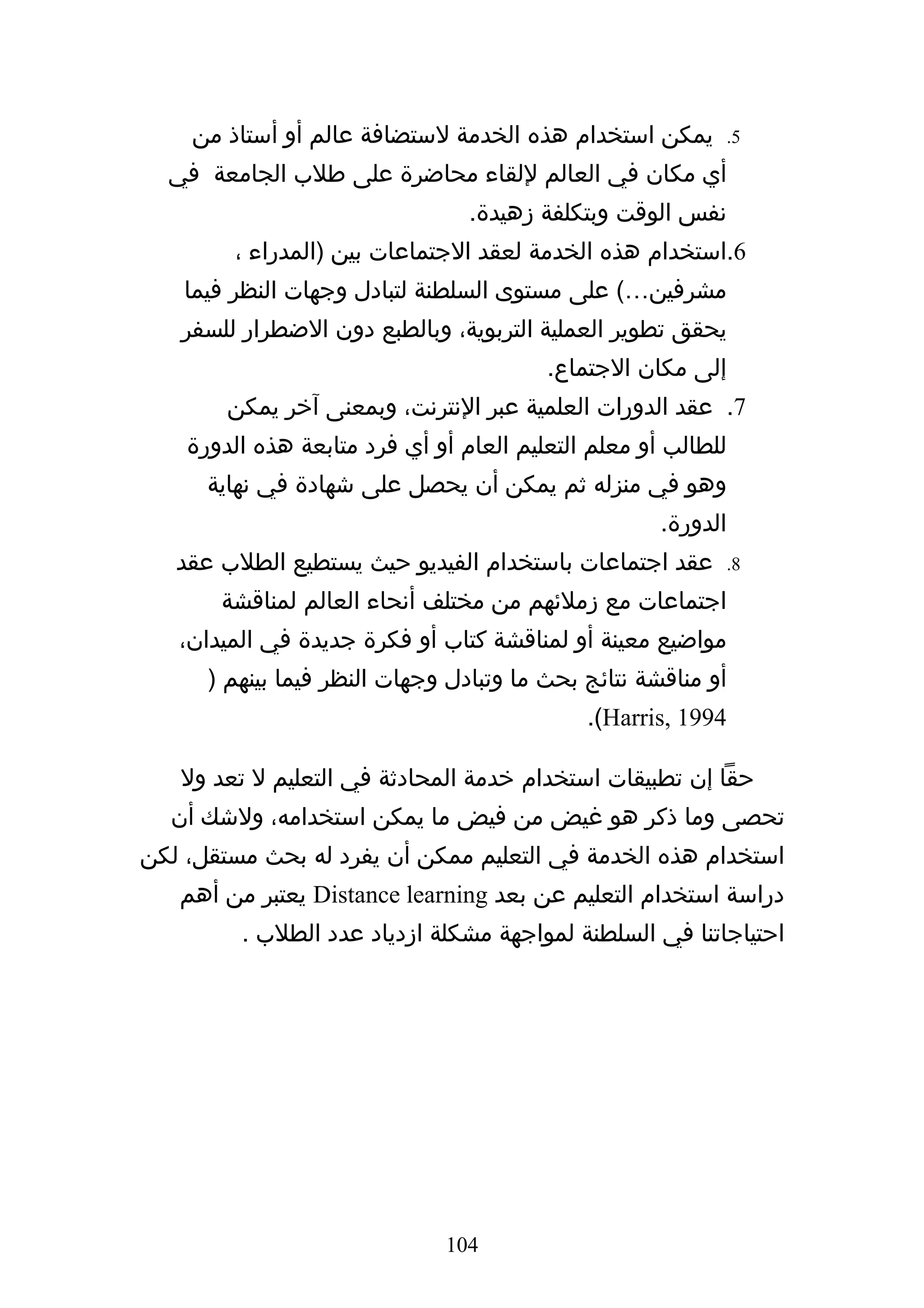 ‫يمكن استخدام هذه الخدمة لستضافة عالم أو أستاذ من‬           ‫5.‬

  ‫أي مكان في العالم للقاء محاضرة على طلب الجامعة في‬
                                 ‫نفس الوقت وبتكلفة زهيدة.‬
        ‫6.استخدام هذه الخدمة لعقد الجتماعات بين )المدراء ،‬
    ‫مشرفين…( على مستوى السلطنة لتبادل وجهات النظر فيما‬
   ‫يحقق تطوير العملية التربوية، وبالطبع دون الضطرار للسفر‬
                                         ‫إلى مكان الجتماع.‬
        ‫7. عقد الدورات العلمية عبر النترنت، وبمعنى آخر يمكن‬
    ‫للطالب أو معلم التعليم العام أو أي فرد متابعة هذه الدورة‬
      ‫وهو في منزله ثم يمكن أن يحصل على شهادة في نهاية‬
                                                     ‫الدورة.‬
   ‫عقد اجتماعات باستخدام الفيديو حيث يستطيع الطلب عقد‬          ‫8.‬

       ‫اجتماعات مع زملئهم من مختلف أنحاء العالم لمناقشة‬
   ‫مواضيع معينة أو لمناقشة كتاب أو فكرة جديدة في الميدان،‬
      ‫أو مناقشة نتائج بحث ما وتبادل وجهات النظر فيما بينهم )‬
                                             ‫4991 ,‪.(Harris‬‬

   ‫حقا إن تطبيقات استخدام خدمة المحادثة في التعليم ل تعد ول‬
  ‫تحصى وما ذكر هو غيض من فيض ما يمكن استخدامه، ولشك أن‬
‫استخدام هذه الخدمة في التعليم ممكن أن يفرد له بحث مستقل، لكن‬
   ‫دراسة استخدام التعليم عن بعد ‪ Distance learning‬يعتبر من أهم‬
         ‫احتياجاتنا في السلطنة لمواجهة مشكلة ازدياد عدد الطلب .‬




                              ‫401‬
 